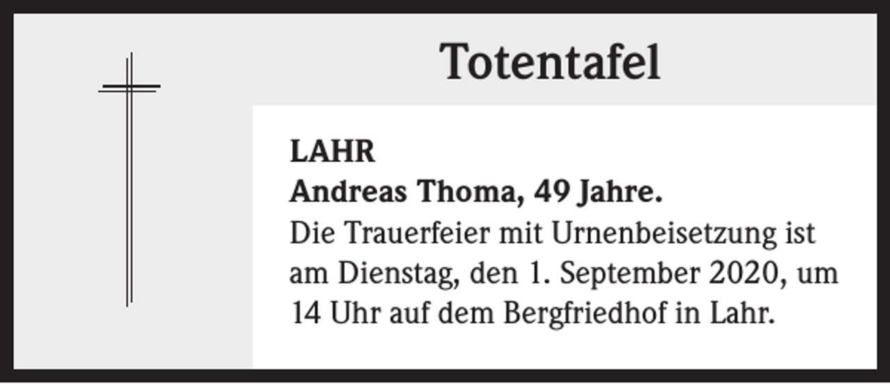 <p>Totentafel<br />LAHR<br />Andreas Thoma, 49 Jahre.<br />Die Trauerfeier mit Urnenbeisetzung ist<br />am Dienstag, den 1. September 2020, um<br />14 Uhr auf dem Bergfriedhof in Lahr.</p>