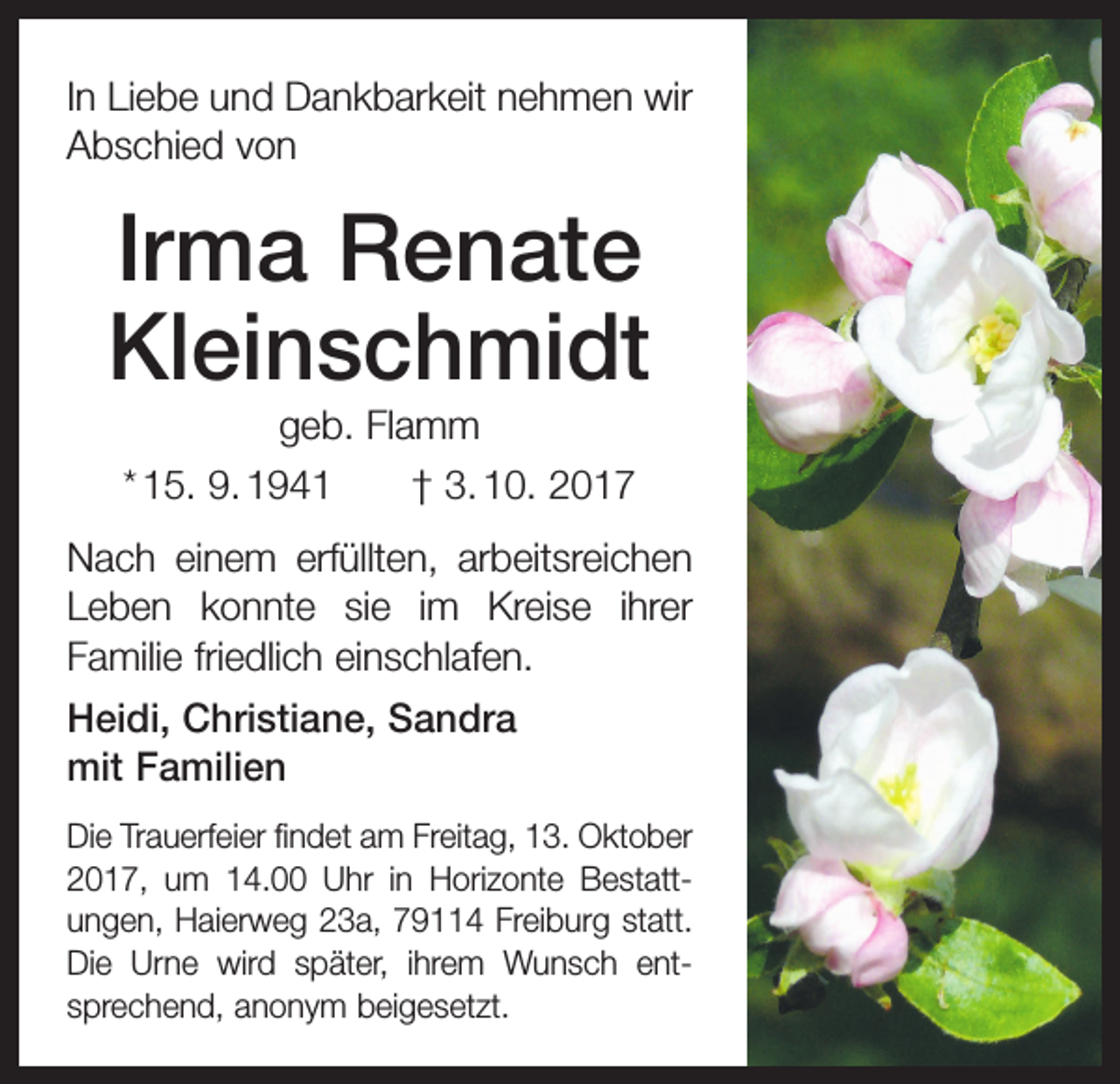<p>In Liebe und Dankbarkeit nehmen wir<br />Abschied von</p><p>Irma Renate<br />Kleinschmidt<br />geb. Flamm<br />* 15. 9. 1941 † 3. 10. 2017<br />Nach einem erfüllten, arbeitsreichen<br />Leben konnte sie im Kreise ihrer<br />Familie friedlich einschlafen.<br />Heidi, Christiane, Sandra<br />mit Familien<br />Die Trauerfeier findet am Freitag, 13. Oktober<br />2017, um 14.00 Uhr in Horizonte Bestatt­<br />ungen, Haierweg 23a, 79114 Freiburg statt.<br />Die Urne wird später, ihrem Wunsch ent­<br />sprechend, anonym beigesetzt.</p>