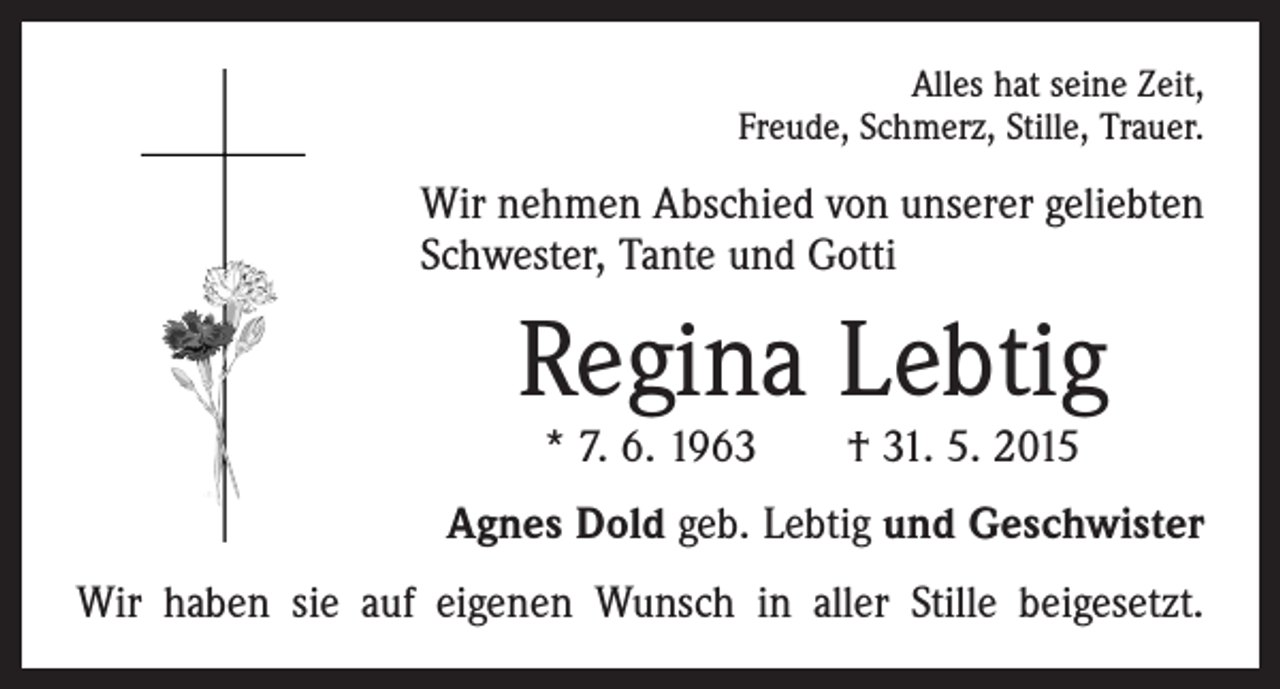 <p>Alles hat seine Zeit,<br />Freude, Schmerz, Stille, Trauer.</p><p>Wir nehmen Abschied von unserer geliebten<br />Schwester, Tante und Gotti</p><p>Regina Lebtig<br />* 7. 6. 1963 † 31. 5. 2015</p><p>Agnes Dold geb. Lebtig und Geschwister<br />Wir haben sie auf eigenen Wunsch in aller Stille beigesetzt.</p>