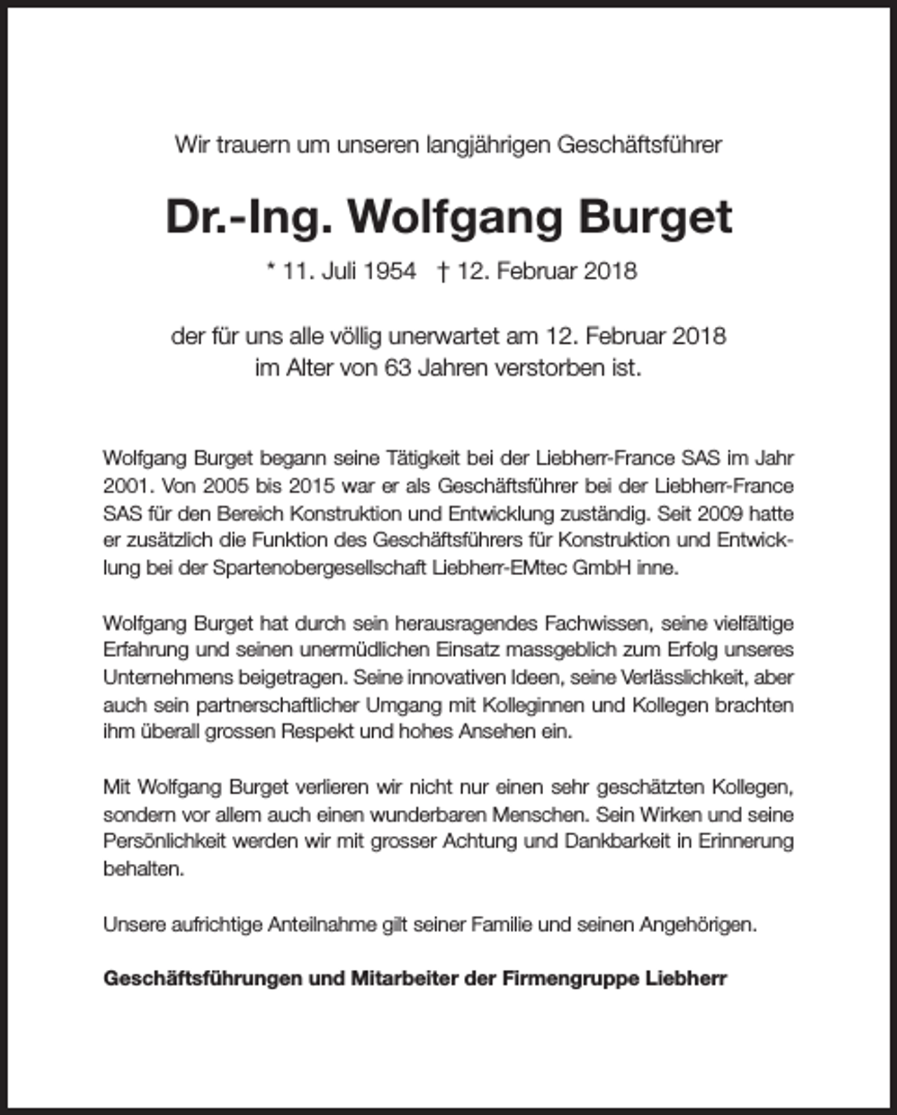 <p>Wir trauern um unseren langjährigen Geschäftsführer</p><p>Dr.-Ing. Wolfgang Burget<br />* 11. Juli 1954 † 12. Februar 2018<br />der für uns alle völlig unerwartet am 12. Februar 2018<br />im Alter von 63 Jahren verstorben ist.</p><p>Wolfgang Burget begann seine Tätigkeit bei der Liebherr-France SAS im Jahr<br />2001. Von 2005 bis 2015 war er als Geschäftsführer bei der Liebherr-France<br />SAS für den Bereich Konstruktion und Entwicklung zuständig. Seit 2009 hatte<br />er zusätzlich die Funktion des Geschäftsführers für Konstruktion und Entwicklung bei der Spartenobergesellschaft Liebherr-EMtec GmbH inne.<br />Wolfgang Burget hat durch sein herausragendes Fachwissen, seine vielfältige<br />Erfahrung und seinen unermüdlichen Einsatz massgeblich zum Erfolg unseres<br />Unternehmens beigetragen. Seine innovativen Ideen, seine Verlässlichkeit, aber<br />auch sein partnerschaftlicher Umgang mit Kolleginnen und Kollegen brachten<br />ihm überall grossen Respekt und hohes Ansehen ein.<br />Mit Wolfgang Burget verlieren wir nicht nur einen sehr geschätzten Kollegen,<br />sondern vor allem auch einen wunderbaren Menschen. Sein Wirken und seine<br />Persönlichkeit werden wir mit grosser Achtung und Dankbarkeit in Erinnerung<br />behalten.<br />Unsere aufrichtige Anteilnahme gilt seiner Familie und seinen Angehörigen.<br />Geschäftsführungen und Mitarbeiter der Firmengruppe Liebherr</p>