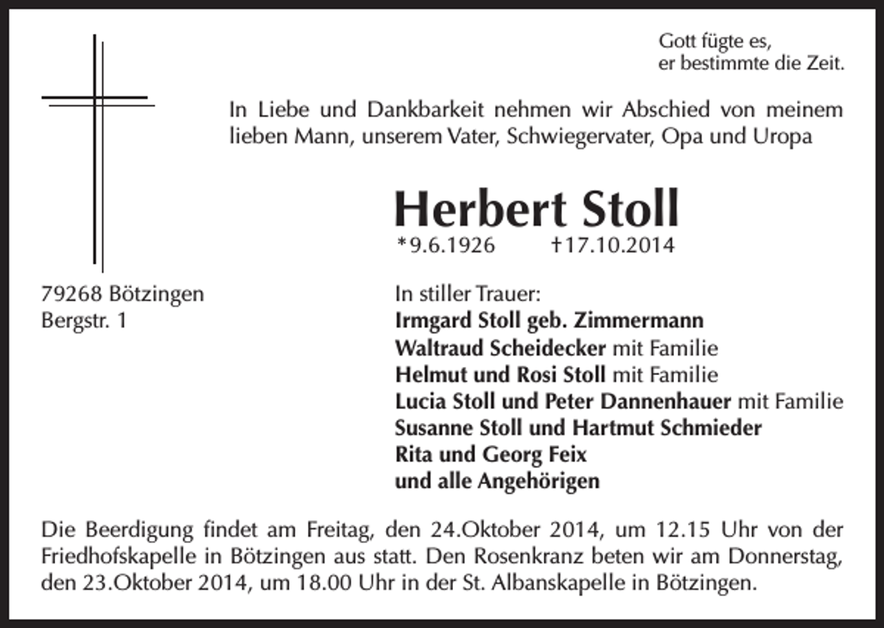 <p>Gott fügte es,<br />er bestimmte die Zeit.</p><p>In Liebe und Dankbarkeit nehmen wir Abschied von meinem<br />lieben Mann, unserem Vater, Schwiegervater, Opa und Uropa</p><p>Herbert Stoll<br />* 9.6.1926</p><p>† 17.10.2014</p><p>79268 Bötzingen<br />In stiller Trauer:<br />Bergstr. 1 Irmgard Stoll geb. Zimmermann<br />Waltraud Scheidecker mit Familie<br />Helmut und Rosi Stoll mit Familie<br />Lucia Stoll und Peter Dannenhauer mit Familie<br />Susanne Stoll und Hartmut Schmieder<br />Rita und Georg Feix<br />und alle Angehörigen<br />Die Beerdigung findet am Freitag, den 24.Oktober 2014, um 12.15 Uhr von der<br />Friedhofskapelle in Bötzingen aus statt. Den Rosenkranz beten wir am Donnerstag,<br />den 23.Oktober 2014, um 18.00 Uhr in der St. Albanskapelle in Bötzingen.</p>