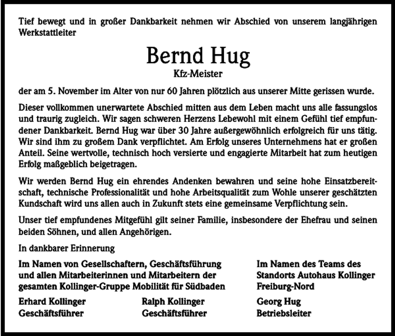 <p>Tief bewegt und in großer Dankbarkeit nehmen wir Abschied von unserem langjährigen<br />Werkstattleiter</p><p>Bernd Hug<br />Kfz-Meister</p><p>der am 5. November im Alter von nur 60 Jahren plötzlich aus unserer Mitte gerissen wurde.<br />Dieser vollkommen unerwartete Abschied mitten aus dem Leben macht uns alle fassungslos<br />und traurig zugleich. Wir sagen schweren Herzens Lebewohl mit einem Gefühl tief empfundener Dankbarkeit. Bernd Hug war über 30 Jahre außergewöhnlich erfolgreich für uns tätig.<br />Wir sind ihm zu großem Dank verpflichtet. Am Erfolg unseres Unternehmens hat er großen<br />Anteil. Seine wertvolle, technisch hoch versierte und engagierte Mitarbeit hat zum heutigen<br />Erfolg maßgeblich beigetragen.<br />Wir werden Bernd Hug ein ehrendes Andenken bewahren und seine hohe Einsatzbereitschaft, technische Professionalität und hohe Arbeitsqualität zum Wohle unserer geschätzten<br />Kundschaft wird uns allen auch in Zukunft stets eine gemeinsame Verpflichtung sein.<br />Unser tief empfundenes Mitgefühl gilt seiner Familie, insbesondere der Ehefrau und seinen<br />beiden Söhnen, und allen Angehörigen.<br />In dankbarer Erinnerung<br />Im Namen von Gesellschaftern, Geschäftsführung<br />und allen Mitarbeiterinnen und Mitarbeitern der<br />gesamten Kollinger-Gruppe Mobilität für Südbaden</p><p>Im Namen des Teams des<br />Standorts Autohaus Kollinger<br />Freiburg-Nord</p><p>Erhard Kollinger<br />Ralph Kollinger<br />Georg Hug<br />Geschäftsführer Geschäftsführer Betriebsleiter</p>