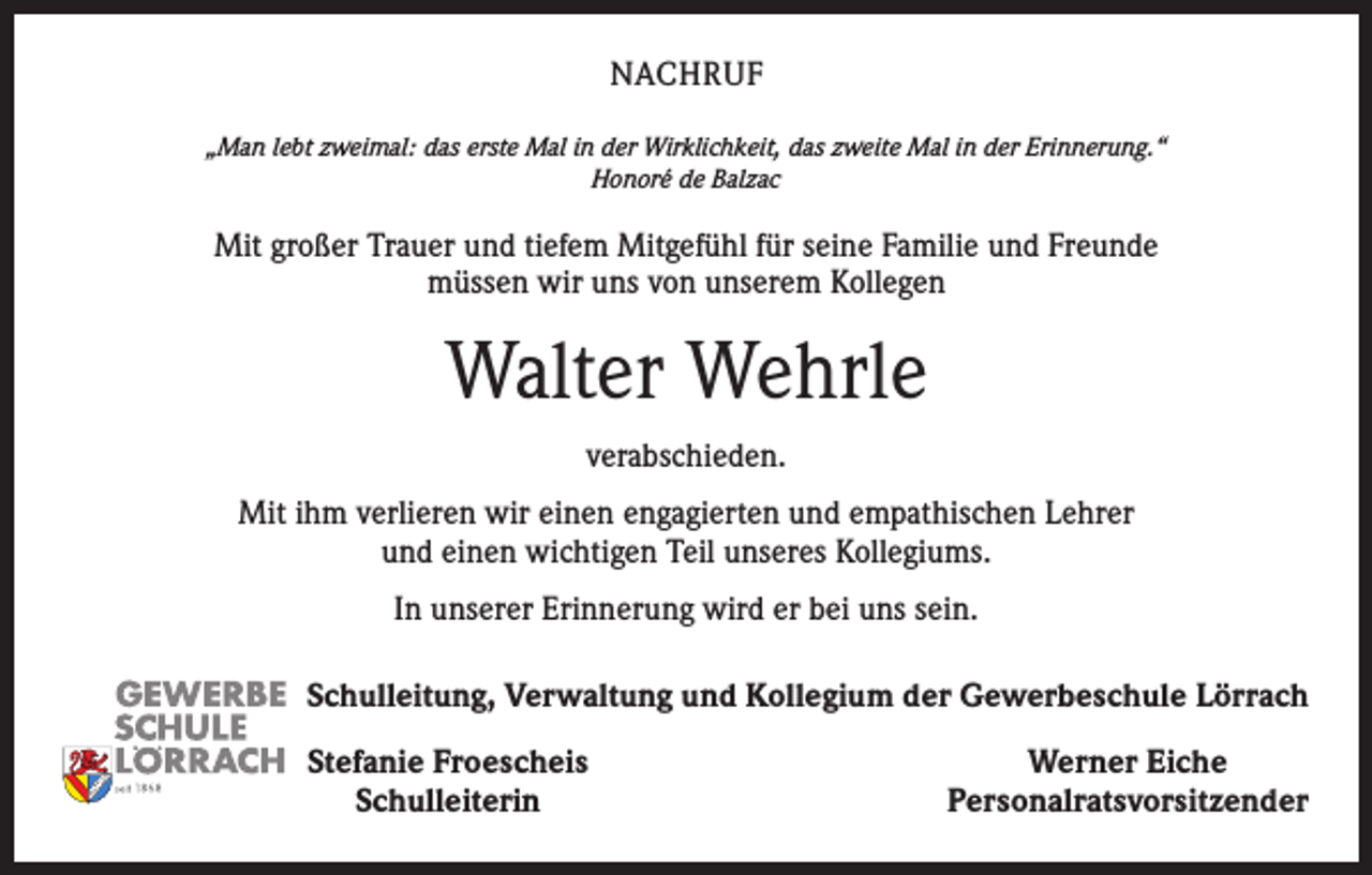 <p>NACHRUF<br />„Man lebt zweimal: das erste Mal in der Wirklichkeit, das zweite Mal in der Erinnerung.“<br />Honoré de Balzac</p><p>Mit großer Trauer und tiefem Mitgefühl für seine Familie und Freunde<br />müssen wir uns von unserem Kollegen</p><p>Walter Wehrle<br />verabschieden.<br />Mit ihm verlieren wir einen engagierten und empathischen Lehrer<br />und einen wichtigen Teil unseres Kollegiums.<br />In unserer Erinnerung wird er bei uns sein.<br />Schulleitung, Verwaltung und Kollegium der Gewerbeschule Lörrach</p><p>Stefanie Froescheis<br />Schulleiterin</p><p>Werner Eiche<br />Personalratsvorsitzender</p>