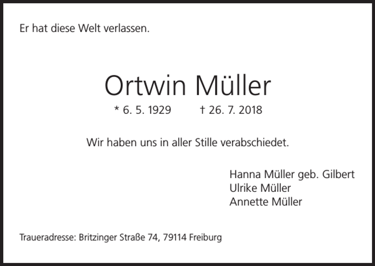 <p>Er hat diese Welt verlassen.</p><p>Ortwin Müller<br />* 6. 5. 1929</p><p>† 26. 7. 2018</p><p>Wir haben uns in aller Stille verabschiedet.<br />Hanna Müller geb. Gilbert<br />Ulrike Müller<br />Annette Müller<br />Traueradresse: Britzinger Straße 74, 79114 Freiburg</p>