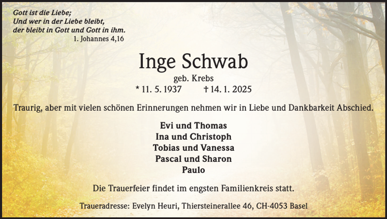 <p>Gott ist die Liebe;<br />Und wer in der Liebe bleibt,<br />der bleibt in Gott und Gott in ihm.<br />1. Johannes 4,16</p><p>Inge Schwab</p><p>geb. Krebs<br />* 11. 5. 1937<br />† 14. 1. 2025<br />Traurig, aber mit vielen schönen Erinnerungen nehmen wir in Liebe und Dankbarkeit Abschied.<br />Evi und Thomas<br />Ina und Christoph<br />Tobias und Vanessa<br />Pascal und Sharon<br />Paulo<br />Die Trauerfeier findet im engsten Familienkreis statt.<br />Traueradresse: Evelyn Heuri, Thiersteinerallee 46, CH-4053 Basel</p>