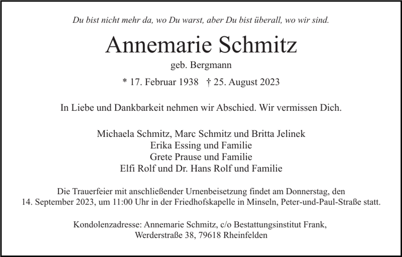 <p>Du bist nicht mehr da, wo Du warst, aber Du bist überall, wo wir sind.</p><p>Annemarie Schmitz<br />geb. Bergmann<br />* 17. Februar 1938 † 25. August 2023<br />In Liebe und Dankbarkeit nehmen wir Abschied. Wir vermissen Dich.<br />Michaela Schmitz, Marc Schmitz und Britta Jelinek<br />Erika Essing und Familie<br />Grete Prause und Familie<br />Elfi Rolf und Dr. Hans Rolf und Familie<br />Die Trauerfeier mit anschließender Urnenbeisetzung findet am Donnerstag, den<br />14. September 2023, um 11:00 Uhr in der Friedhofskapelle in Minseln, Peter-und-Paul-Straße statt.<br />Kondolenzadresse: Annemarie Schmitz, c/o Bestattungsinstitut Frank,<br />Werderstraße 38, 79618 Rheinfelden</p>