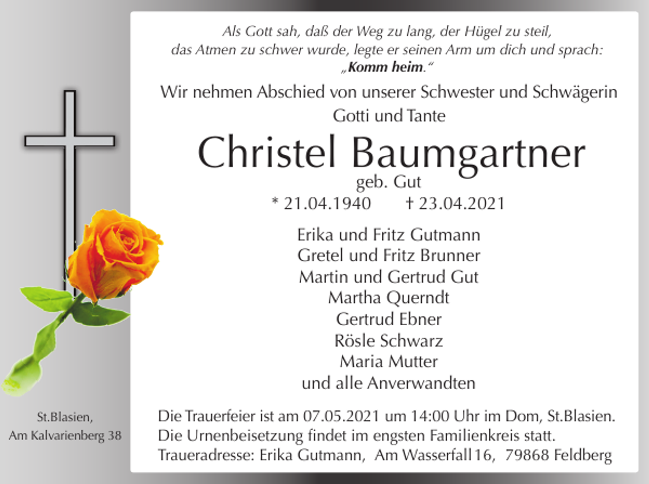 <p>Als Gott sah, daß der Weg zu lang, der Hügel zu steil,<br />das Atmen zu schwer wurde, legte er seinen Arm um dich und sprach:<br />„Komm heim.“</p><p>Wir nehmen Abschied von unserer Schwester und Schwägerin<br />Gotti und Tante</p><p>Christel Baumgartner<br />geb. Gut<br />* 21.04.1940</p><p>† 23.04.2021</p><p>Erika und Fritz Gutmann<br />Gretel und Fritz Brunner<br />Martin und Gertrud Gut<br />Martha Querndt<br />Gertrud Ebner<br />Rösle Schwarz<br />Maria Mutter<br />und alle Anverwandten<br />St.Blasien,<br />Am Kalvarienberg 38</p><p>Die Trauerfeier ist am 07.05.2021 um 14:00 Uhr im Dom, St.Blasien.<br />Die Urnenbeisetzung findet im engsten Familienkreis statt.<br />Traueradresse: Erika Gutmann, Am Wasserfall 16, 79868 Feldberg</p>