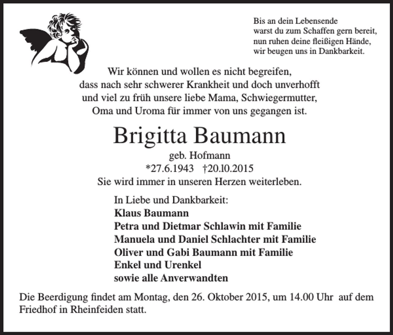 <p>Bis an dein Lebensende<br />warst du zum Schaffen gern bereit,<br />nun ruhen deine fleißigen Hände,<br />wir beugen uns in Dankbarkeit.</p><p>Wir können und wollen es nicht begreifen,<br />dass nach sehr schwerer Krankheit und doch unverhofft<br />und viel zu früh unsere liebe Mama, Schwiegermutter,<br />Oma und Uroma für immer von uns gegangen ist.</p><p>Brigitta Baumann<br />geb. Hofmann<br />*27.6.1943 †20.l0.2015<br />Sie wird immer in unseren Herzen weiterleben.<br />In Liebe und Dankbarkeit:<br />Klaus Baumann<br />Petra und Dietmar Schlawin mit Familie<br />Manuela und Daniel Schlachter mit Familie<br />Oliver und Gabi Baumann mit Familie<br />Enkel und Urenkel<br />sowie alle Anverwandten<br />Die Beerdigung findet am Montag, den 26. Oktober 2015, um 14.00 Uhr auf dem<br />Friedhof in Rheinfeiden statt.</p>
