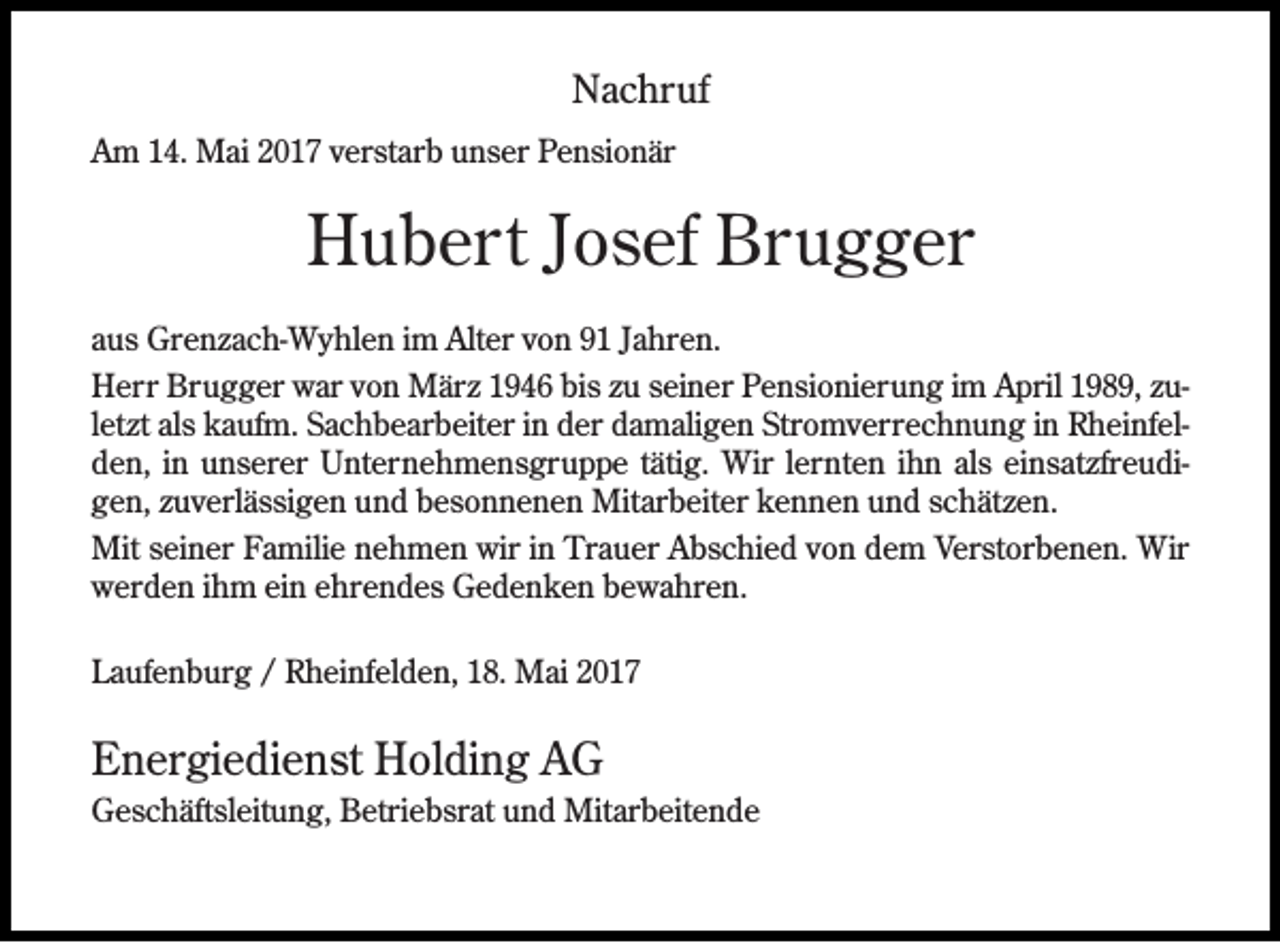 <p>Nachruf<br />Am 14. Mai 2017 verstarb unser Pensionär</p><p>Hubert Josef Brugger<br />aus Grenzach-Wyhlen im Alter von 91 Jahren.<br />Herr Brugger war von März 1946 bis zu seiner Pensionierung im April 1989, zuletzt als kaufm. Sachbearbeiter in der damaligen Stromverrechnung in Rheinfelden, in unserer Unternehmensgruppe tätig. Wir lernten ihn als einsatzfreudigen, zuverlässigen und besonnenen Mitarbeiter kennen und schätzen.<br />Mit seiner Familie nehmen wir in Trauer Abschied von dem Verstorbenen. Wir<br />werden ihm ein ehrendes Gedenken bewahren.<br />Laufenburg / Rheinfelden, 18. Mai 2017</p><p>Energiedienst Holding AG<br />Geschäftsleitung, Betriebsrat und Mitarbeitende</p>