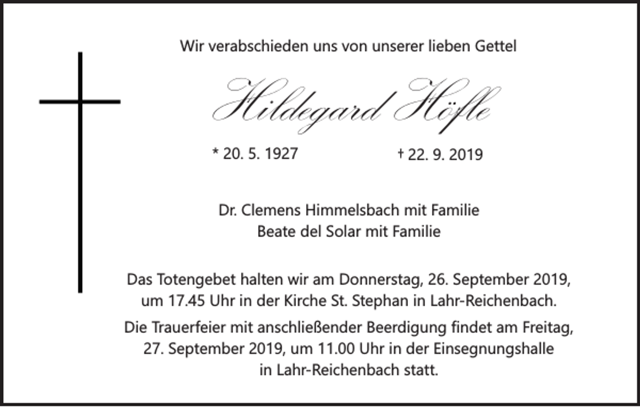 <p>Wir verabschieden uns von unserer lieben Gettel</p><p>Hildegard Höfle<br />* 20. 5. 1927</p><p>† 22. 9. 2019</p><p>Dr. Clemens Himmelsbach mit Familie<br />Beate del Solar mit Familie<br />Das Totengebet halten wir am Donnerstag, 26. September 2019,<br />um 17.45 Uhr in der Kirche St. Stephan in Lahr-Reichenbach.<br />Die Trauerfeier mit anschließender Beerdigung findet am Freitag,<br />27. September 2019, um 11.00 Uhr in der Einsegnungshalle<br />in Lahr-Reichenbach statt.</p>