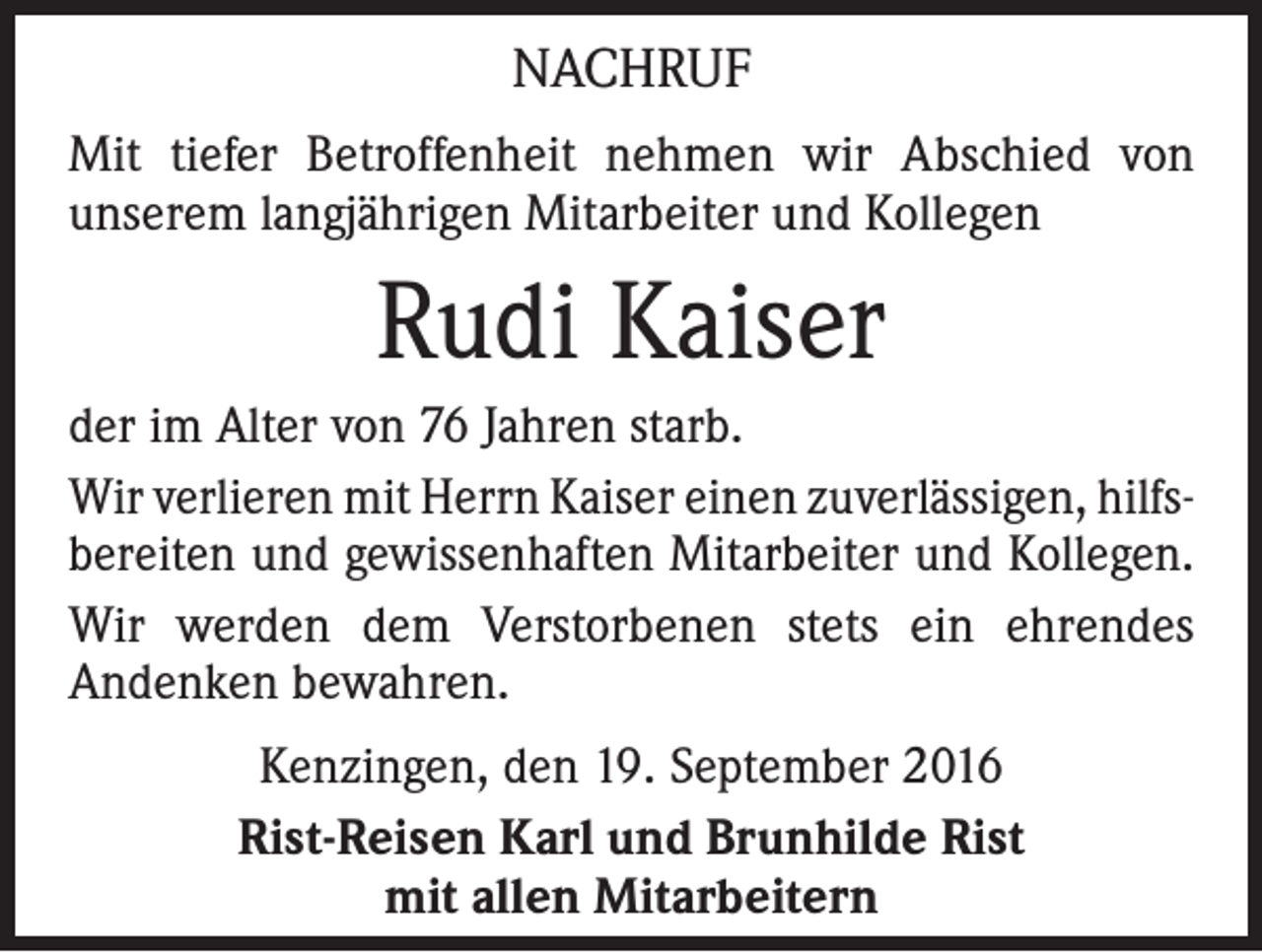 <p>Nachruf<br />Mit tiefer Betroffenheit nehmen wir Abschied von<br />­ nserem langjährigen Mitarbeiter und Kollegen<br />u</p><p>Rudi Kaiser<br />der im Alter von 76 Jahren starb.<br />Wir verlieren mit Herrn Kaiser einen zuverlässigen, hilfsbereiten und gewissenhaften Mitarbeiter und Kollegen.<br />Wir werden dem Verstorbenen stets ein ehrendes<br />­Andenken bewahren.<br />Kenzingen, den 19. September 2016<br />Rist-Reisen Karl und Brunhilde Rist<br />mit allen Mitarbeitern</p>