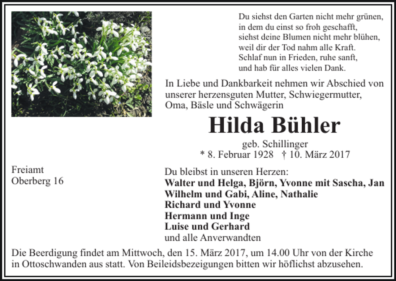 <p>Du siehst den Garten nicht mehr grünen,<br />in dem du einst so froh geschafft,<br />siehst deine Blumen nicht mehr blühen,<br />weil dir der Tod nahm alle Kraft.<br />Schlaf nun in Frieden, ruhe sanft,<br />und hab für alles vielen Dank.</p><p>In Liebe und Dankbarkeit nehmen wir Abschied von<br />unserer herzensguten Mutter, Schwiegermutter,<br />Oma, Bäsle und Schwägerin</p><p>Hilda Bühler</p><p>geb. Schillinger<br />* 8. Februar 1928 † 10. März 2017<br />Freiamt<br />Oberberg 16</p><p>Du bleibst in unseren Herzen:<br />Walter und Helga, Björn, Yvonne mit Sascha, Jan<br />Wilhelm und Gabi, Aline, Nathalie<br />Richard und Yvonne<br />Hermann und Inge<br />Luise und Gerhard<br />und alle Anverwandten<br />Die Beerdigung findet am Mittwoch, den 15. März 2017, um 14.00 Uhr von der Kirche<br />in Ottoschwanden aus statt. Von Beileidsbezeigungen bitten wir höflichst abzusehen.</p>