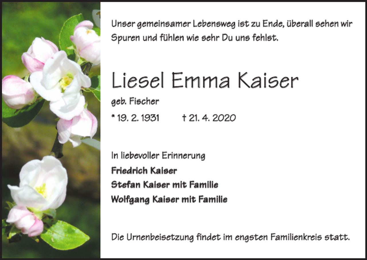 <p>Unser gemeinsamer Lebensweg ist zu Ende, überall sehen wir<br />Spuren und fühlen wie sehr Du uns fehlst.</p><p>Liesel Emma Kaiser<br />geb. Fischer</p><p>* 19. 2. 1931</p><p>† 21. 4. 2020</p><p>In liebevoller Erinnerung<br />Friedrich Kaiser<br />Stefan Kaiser mit Familie<br />Wolfgang Kaiser mit Familie<br />Die Urnenbeisetzung findet im engsten Familienkreis statt.</p>