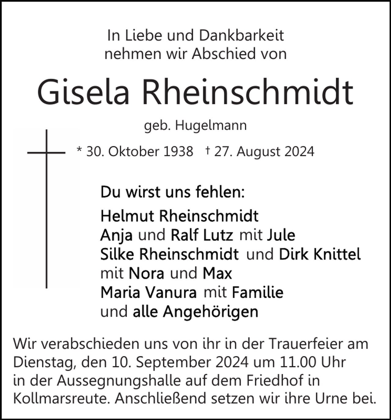 <p>In Liebe und Dankbarkeit<br />nehmen wir Abschied von</p><p>Gisela Rheinschmidt<br />geb. Hugelmann<br />* 30. Oktober 1938 † 27. August 2024</p><p>und<br />mit</p><p>mit<br />und<br />und<br />mit</p><p>und<br />Wir verabschieden uns von ihr in der Trauerfeier am<br />Dienstag, den 10. September 2024 um 11.00 Uhr<br />in der Aussegnungshalle auf dem Friedhof in<br />Kollmarsreute. Anschließend setzen wir ihre Urne bei.</p>