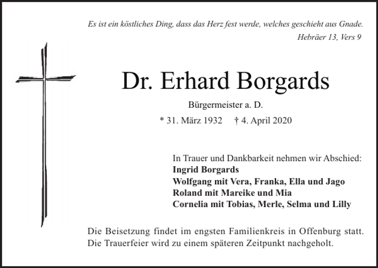 <p>Es ist ein köstliches Ding, dass das Herz fest werde, welches geschieht aus Gnade.<br />Hebräer 13, Vers 9</p><p>Dr. Erhard Borgards<br />Bürgermeister a. D.<br />* 31. März 1932</p><p>† 4. April 2020</p><p>In Trauer und Dankbarkeit nehmen wir Abschied:<br />Ingrid Borgards<br />Wolfgang mit Vera, Franka, Ella und Jago<br />Roland mit Mareike und Mia<br />Cornelia mit Tobias, Merle, Selma und Lilly<br />Die Beisetzung findet im engsten Familienkreis in Offenburg statt.<br />Die Trauerfeier wird zu einem späteren Zeitpunkt nachgeholt.</p>