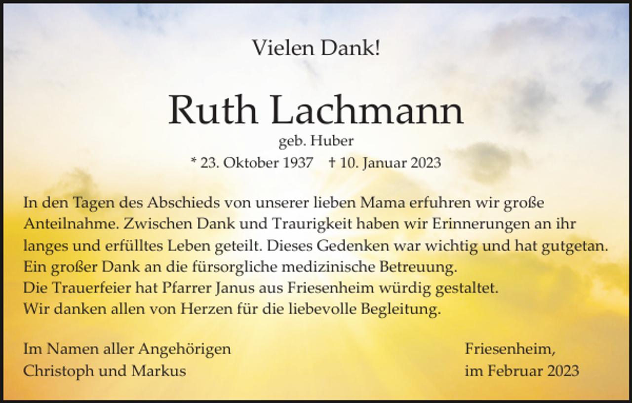 <p>Vielen Dank!</p><p>Ruth Lachmann<br />geb. Huber<br />* 23. Oktober 1937 † 10. Januar 2023</p><p>In den Tagen des Abschieds von unserer lieben Mama erfuhren wir große<br />Anteilnahme. Zwischen Dank und Traurigkeit haben wir Erinnerungen an ihr<br />langes und erfülltes Leben geteilt. Dieses Gedenken war wichtig und hat gutgetan.<br />Ein großer Dank an die fürsorgliche medizinische Betreuung.<br />Die Trauerfeier hat Pfarrer Janus aus Friesenheim würdig gestaltet.<br />Wir danken allen von Herzen für die liebevolle Begleitung.<br />Im Namen aller Angehörigen<br />Christoph und Markus</p><p>Friesenheim,<br />im Februar 2023</p>
