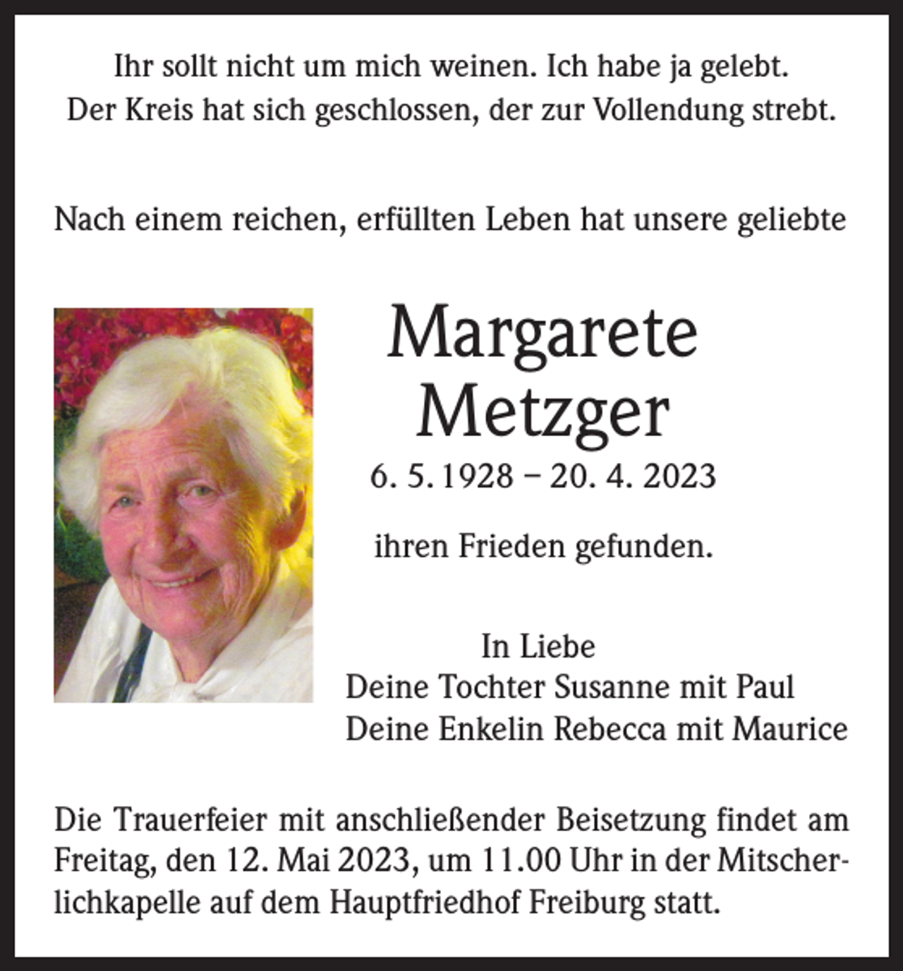 <p>Ihr sollt nicht um mich weinen. Ich habe ja gelebt.<br />Der Kreis hat sich geschlossen, der zur Vollendung strebt.</p><p>Nach einem reichen, erfüllten Leben hat unsere geliebte</p><p>Margarete<br />Metzger</p><p>6. 5. 1928 – 20. 4. 2023<br />ihren Frieden gefunden.<br />In Liebe<br />Deine Tochter Susanne mit Paul<br />Deine Enkelin Rebecca mit Maurice<br />Die Trauerfeier mit anschließender Beisetzung findet am<br />Freitag, den 12. Mai 2023, um 11.00 Uhr in der Mitscherlichkapelle auf dem Hauptfriedhof Freiburg statt.</p>