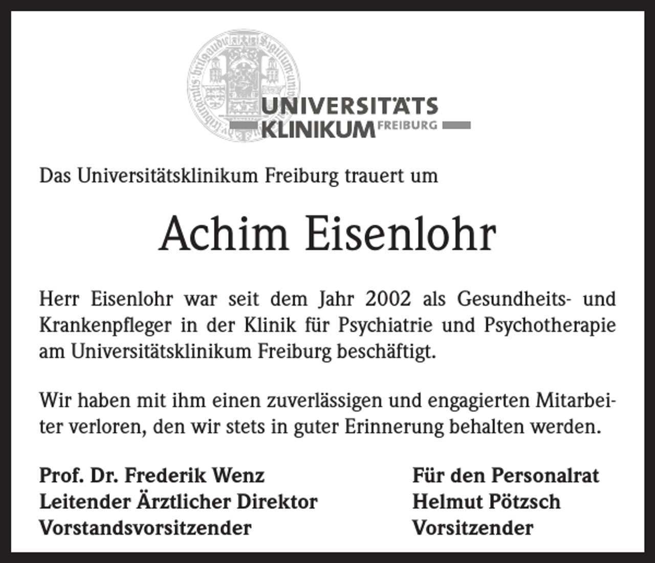 <p>Das Universitätsklinikum Freiburg trauert um</p><p>Achim Eisenlohr<br />Herr Eisenlohr war seit dem Jahr 2002 als Gesundheits- und<br />Kranken­pfleger in der Klinik für Psychiatrie und Psychotherapie<br />am Universitätsklinikum Freiburg beschäftigt.<br />Wir haben mit ihm einen zuverlässigen und engagierten Mitarbeiter verloren, den wir stets in guter Erinnerung behalten werden.<br />Prof. Dr. Frederik Wenz<br />Leitender Ärztlicher Direktor<br />Vorstandsvorsitzender</p><p>Für den Personalrat<br />Helmut Pötzsch<br />Vorsitzender</p>