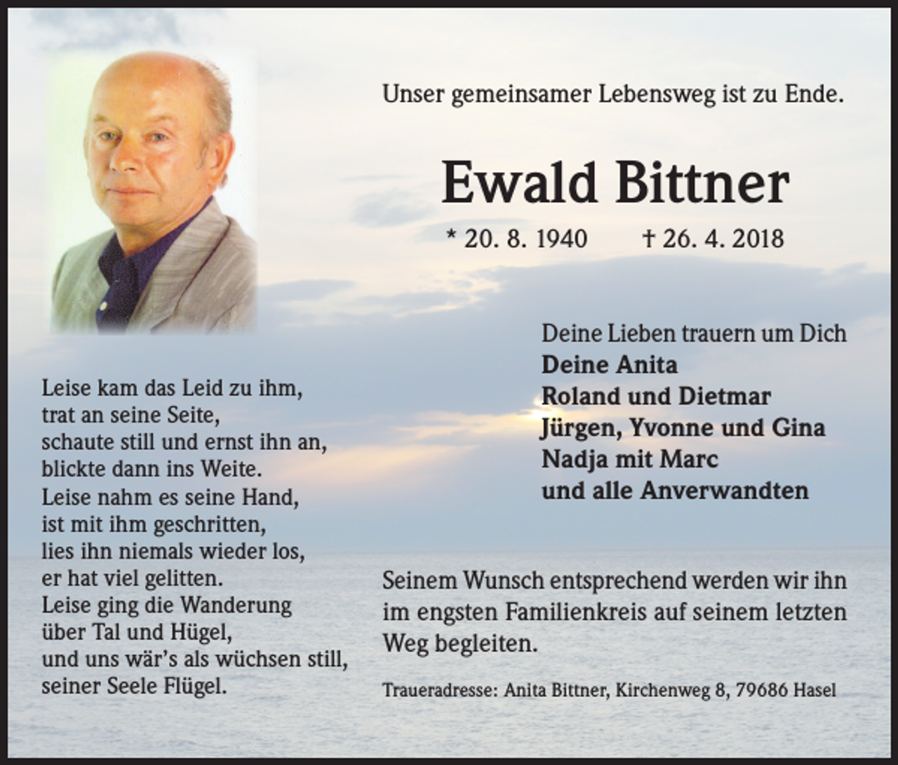 <p>Unser gemeinsamer Lebensweg ist zu Ende.</p><p>Ewald Bittner<br />* 20. 8. 1940 † 26. 4. 2018</p><p>Leise kam das Leid zu ihm,<br />trat an seine Seite,<br />schaute still und ernst ihn an,<br />blickte dann ins Weite.<br />Leise nahm es seine Hand,<br />ist mit ihm geschritten,<br />lies ihn niemals wieder los,<br />er hat viel gelitten.<br />Leise ging die Wanderung<br />über Tal und Hügel,<br />und uns wär’s als wüchsen still,<br />seiner Seele Flügel.</p><p>Deine Lieben trauern um Dich<br />Deine Anita<br />Roland und Dietmar<br />Jürgen, Yvonne und Gina<br />Nadja mit Marc<br />und alle Anverwandten<br />Seinem Wunsch entsprechend werden wir ihn<br />im engsten Familienkreis auf seinem letzten<br />Weg begleiten.<br />Traueradresse: Anita Bittner, Kirchenweg 8, 79686 Hasel</p>