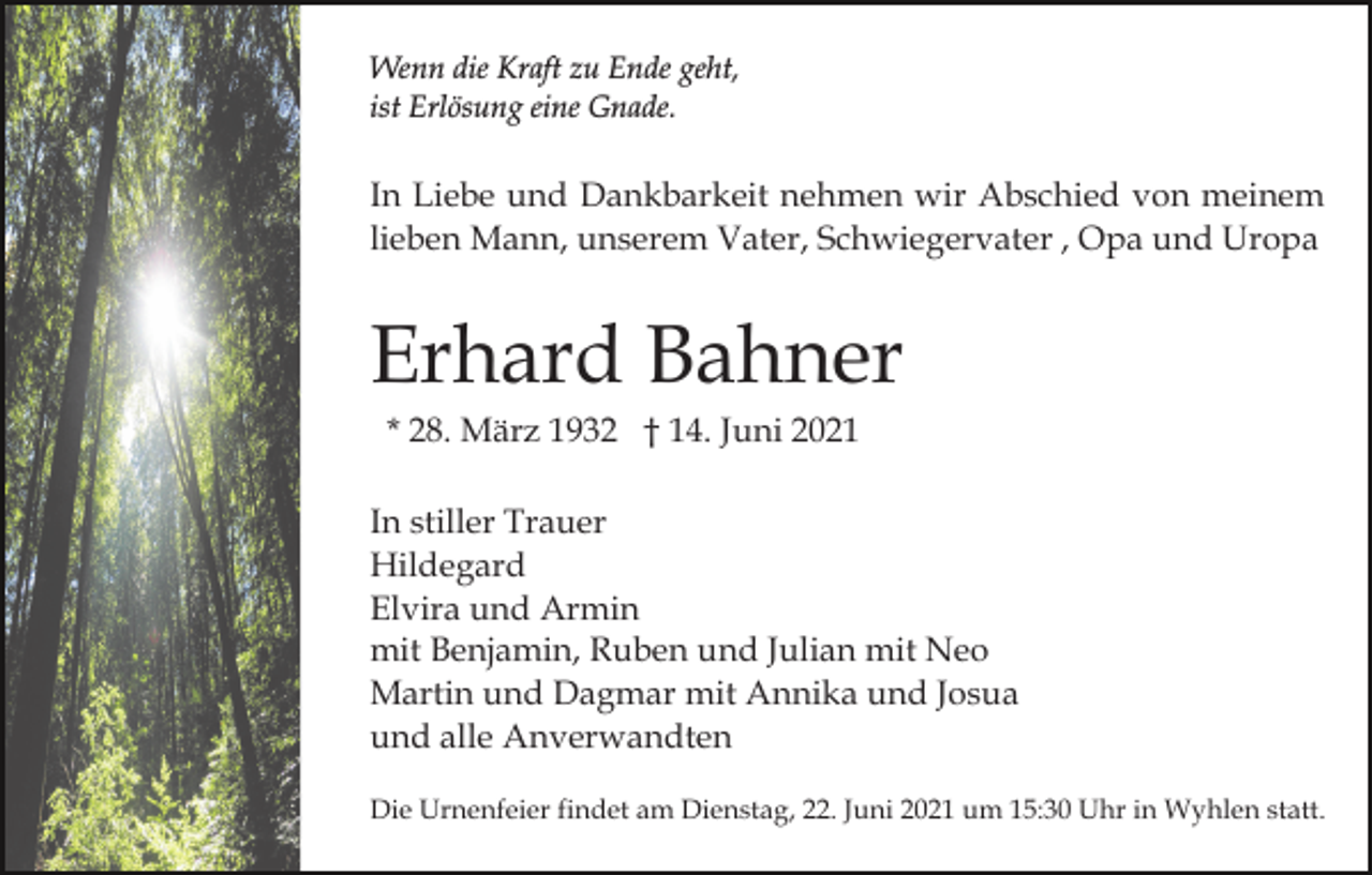 <p>Wenn die Kraft zu Ende geht,<br />ist Erlösung eine Gnade.</p><p>In Liebe und Dankbarkeit nehmen wir Abschied von meinem<br />lieben Mann, unserem Vater, Schwiegervater , Opa und Uropa</p><p>Erhard Bahner<br />* 28. März 1932 † 14. Juni 2021<br />In stiller Trauer<br />Hildegard<br />Elvira und Armin<br />mit Benjamin, Ruben und Julian mit Neo<br />Martin und Dagmar mit Annika und Josua<br />und alle Anverwandten<br />Die Urnenfeier findet am Dienstag, 22. Juni 2021 um 15:30 Uhr in Wyhlen statt.</p>