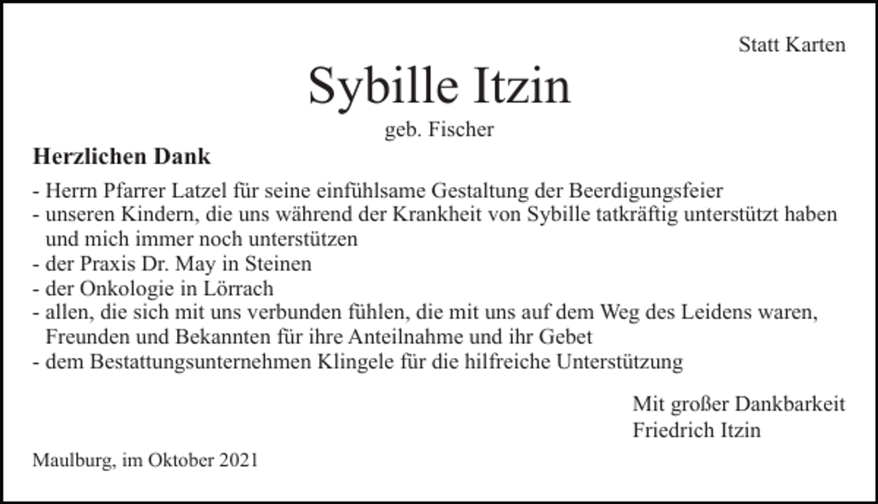 <p>Statt Karten</p><p>Sybille Itzin<br />geb. Fischer</p><p>Herzlichen Dank<br />- Herrn Pfarrer Latzel für seine einfühlsame Gestaltung der Beerdigungsfeier<br />- unseren Kindern, die uns während der Krankheit von Sybille tatkräftig unterstützt haben<br />- und mich immer noch unterstützen<br />- der Praxis Dr. May in Steinen<br />- der Onkologie in Lörrach<br />- allen, die sich mit uns verbunden fühlen, die mit uns auf dem Weg des Leidens waren,<br />- Freunden und Bekannten für ihre Anteilnahme und ihr Gebet<br />- dem Bestattungsunternehmen Klingele für die hilfreiche Unterstützung<br />Mit großer Dankbarkeit<br />Friedrich Itzin<br />Maulburg, im Oktober 2021</p>