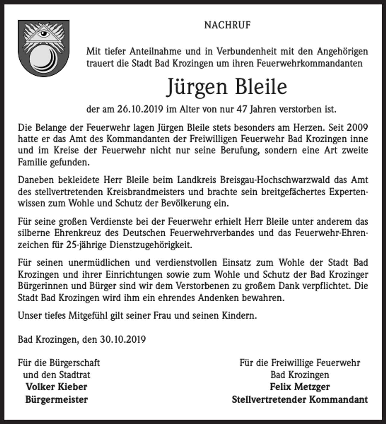 <p>NACHRUF<br />Mit tiefer Anteilnahme und in Verbundenheit mit den Angehörigen<br />trauert die Stadt Bad Krozingen um ihren Feuerwehrkommandanten</p><p>Jürgen Bleile<br />der am 26.10.2019 im Alter von nur 47 Jahren verstorben ist.<br />Die Belange der Feuerwehr lagen Jürgen Bleile stets besonders am Herzen. Seit 2009<br />hatte er das Amt des Kommandanten der Freiwilligen Feuerwehr Bad Krozingen inne<br />und im Kreise der Feuerwehr nicht nur seine Berufung, sondern eine Art zweite<br />Familie gefunden.<br />Daneben bekleidete Herr Bleile beim Landkreis Breisgau-Hochschwarzwald das Amt<br />des stellvertretenden Kreisbrandmeisters und brachte sein breitgefächertes Expertenwissen zum Wohle und Schutz der Bevölkerung ein.<br />Für seine großen Verdienste bei der Feuerwehr erhielt Herr Bleile unter anderem das<br />silberne Ehrenkreuz des Deutschen Feuerwehrverbandes und das Feuerwehr-Ehrenzeichen für 25-jährige Dienstzugehörigkeit.<br />Für seinen unermüdlichen und verdienstvollen Einsatz zum Wohle der Stadt Bad<br />Krozingen und ihrer Einrichtungen sowie zum Wohle und Schutz der Bad Krozinger<br />Bürgerinnen und Bürger sind wir dem Verstorbenen zu großem Dank verpflichtet. Die<br />Stadt Bad Krozingen wird ihm ein ehrendes Andenken bewahren.<br />Unser tiefes Mitgefühl gilt seiner Frau und seinen Kindern.<br />Bad Krozingen, den 30.10.2019<br />F ür die Bürgerschaft<br />und den Stadtrat<br />Volker Kieber<br />Bürgermeister</p><p>Für die Freiwillige Feuerwehr<br />Bad Krozingen<br />Felix Metzger<br />Stellvertretender Kommandant</p>