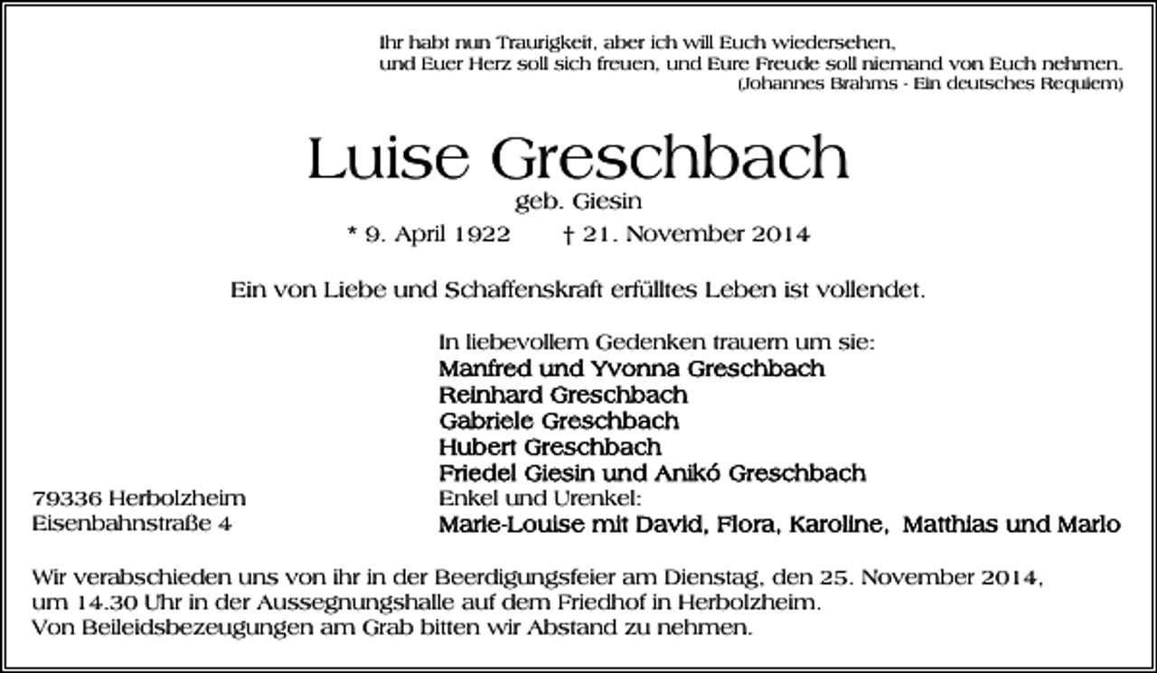 <p>Ihr habt nun Traurigkeit, aber ich will Euch wiedersehen,<br />und Euer Herz soll sich freuen, und Eure Freude soll niemand von Euch nehmen.<br />(Johannes Brahms - Ein deutsches Requiem)</p><p>Luise Greschbach<br />geb. Giesin<br />* 9. April 1922<br />† 21. November 2014</p><p>Ein von Liebe und Schaffenskraft erfülltes Leben ist vollendet.<br />In liebevollem Gedenken trauern um sie:</p><p>79336 Herbolzheim<br />Eisenbahnstraße 4</p><p>Enkel und Urenkel:</p><p>Wir verabschieden uns von ihr in der Beerdigungsfeier am Dienstag, den 25. November 2014,<br />um 14.30 Uhr in der Aussegnungshalle auf dem Friedhof in Herbolzheim.<br />Von Beileidsbezeugungen am Grab bitten wir Abstand zu nehmen.</p>