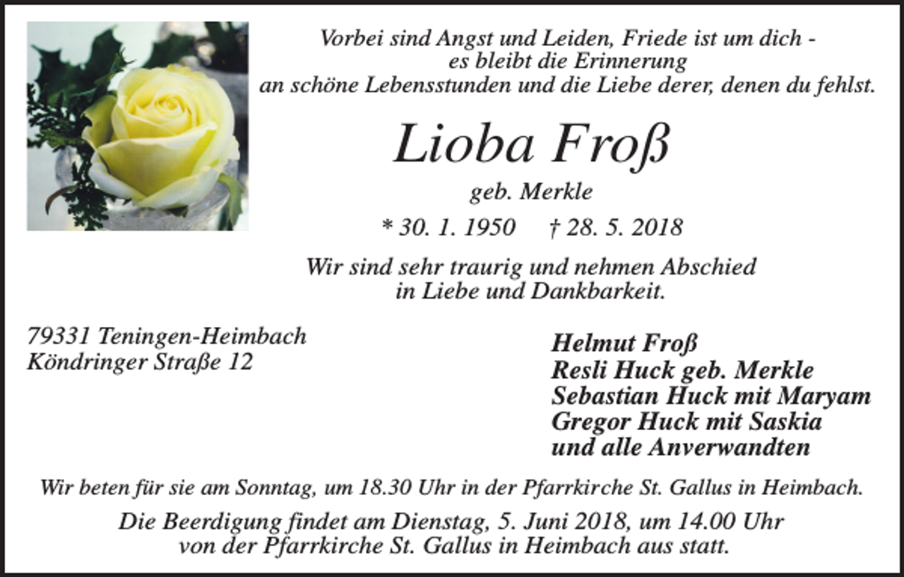 <p>Vorbei sind Angst und Leiden, Friede ist um dich es bleibt die Erinnerung<br />an schöne Lebensstunden und die Liebe derer, denen du fehlst.</p><p>Lioba Froß<br />geb. Merkle<br />* 30. 1. 1950</p><p>† 28. 5. 2018</p><p>Wir sind sehr traurig und nehmen Abschied<br />in Liebe und Dankbarkeit.<br />79331 Teningen-Heimbach<br />Köndringer Straße 12</p><p>Helmut Froß<br />Resli Huck geb. Merkle<br />Sebastian Huck mit Maryam<br />Gregor Huck mit Saskia<br />und alle Anverwandten</p><p>Wir beten für sie am Sonntag, um 18.30 Uhr in der Pfarrkirche St. Gallus in Heimbach.</p><p>Die Beerdigung findet am Dienstag, 5. Juni 2018, um 14.00 Uhr<br />von der Pfarrkirche St. Gallus in Heimbach aus statt.</p>