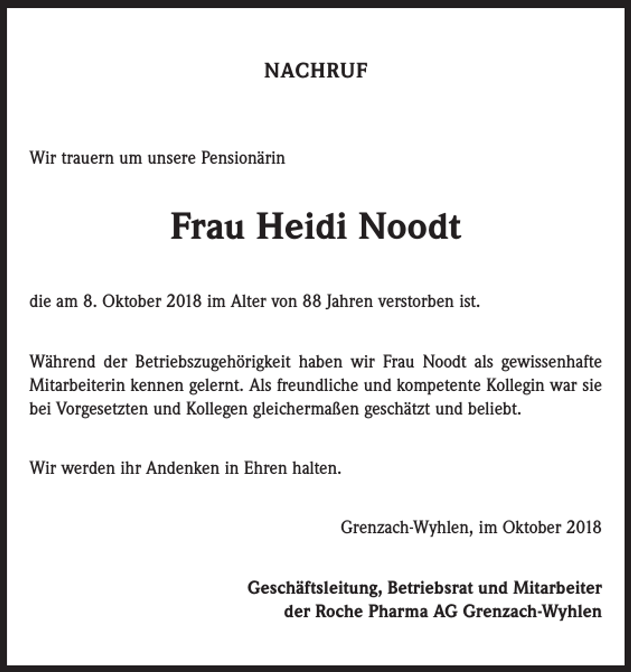 <p>NACHRUF</p><p>Wir trauern um unsere Pensionärin</p><p>Frau Heidi Noodt<br />die am 8. Oktober 2018 im Alter von 88 Jahren verstorben ist.<br />Während der Betriebszugehörigkeit haben wir Frau Noodt als gewissenhafte<br />Mitarbeiterin kennen gelernt. Als freundliche und kompetente Kollegin war sie<br />bei Vorgesetzten und Kollegen gleichermaßen geschätzt und beliebt.<br />Wir werden ihr Andenken in Ehren halten.<br />Grenzach-Wyhlen, im Oktober 2018<br />Geschäftsleitung, Betriebsrat und Mitarbeiter<br />der Roche Pharma AG Grenzach-Wyhlen</p>