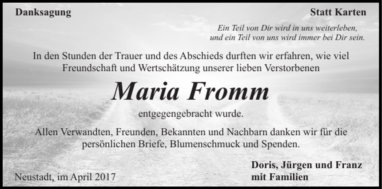 <p>Danksagung</p><p>Statt Karten<br />Ein Teil von Dir wird in uns weiterleben,<br />und ein Teil von uns wird immer bei Dir sein.</p><p>In den Stunden der Trauer und des Abschieds durften wir erfahren, wie viel<br />Freundschaft und Wertschätzung unserer lieben Verstorbenen</p><p>Maria Fromm<br />entgegengebracht wurde.<br />Allen Verwandten, Freunden, Bekannten und Nachbarn danken wir für die<br />persönlichen Briefe, Blumenschmuck und Spenden.<br />Neustadt, im April 2017</p><p>Doris, Jürgen und Franz<br />mit Familien</p>