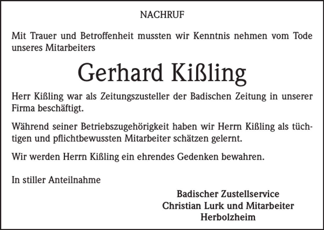 <p>NACHRUF<br />Mit Trauer und Betroffenheit mussten wir Kenntnis nehmen vom Tode<br />unseres Mitarbeiters</p><p>Gerhard Kißling<br />Herr Kißling war als Zeitungszusteller der Badischen Zeitung in unserer<br />Firma beschäftigt.<br />Während seiner Betriebszugehörigkeit haben wir Herrn Kißling als tüchtigen und pflichtbewussten Mitarbeiter schätzen gelernt.<br />Wir werden Herrn Kißling ein ehrendes Gedenken bewahren.<br />In stiller Anteilnahme<br />Badischer Zustellservice<br />Christian Lurk und Mitarbeiter<br />Herbolzheim</p>