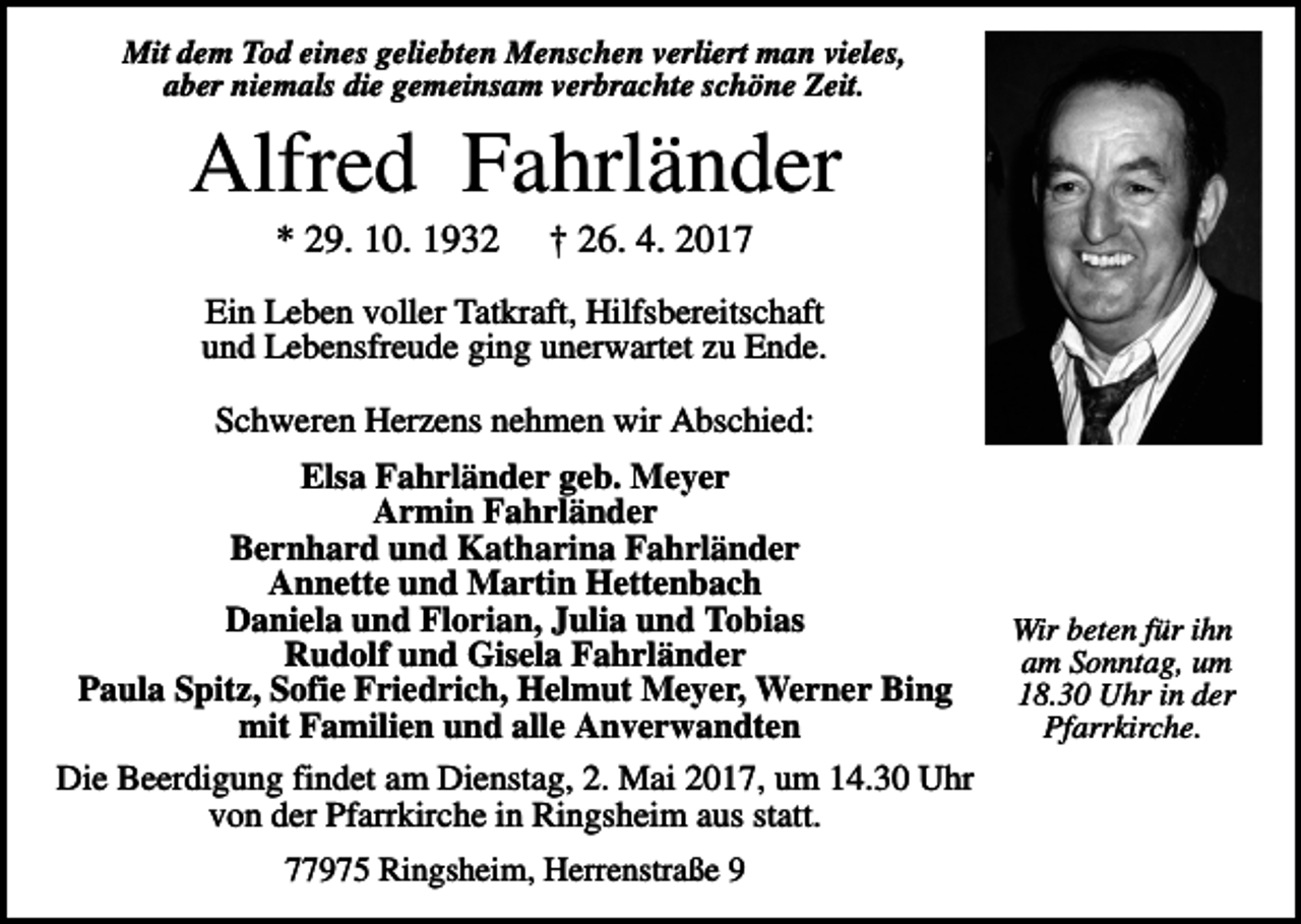 <p>Mit dem Tod eines geliebten Menschen verliert man vieles,<br />aber niemals die gemeinsam verbrachte schöne Zeit.</p><p>Alfred Fahrländer<br />* 29. 10. 1932</p><p>† 26. 4. 2017</p><p>Ein Leben voller Tatkraft, Hilfsbereitschaft<br />und Lebensfreude ging unerwartet zu Ende.<br />Schweren Herzens nehmen wir Abschied:<br />Elsa Fahrländer geb. Meyer<br />Armin Fahrländer<br />Bernhard und Katharina Fahrländer<br />Annette und Martin Hettenbach<br />Daniela und Florian, Julia und Tobias<br />Rudolf und Gisela Fahrländer<br />Paula Spitz, Sofie Friedrich, Helmut Meyer, Werner Bing<br />mit Familien und alle Anverwandten<br />Die Beerdigung findet am Dienstag, 2. Mai 2017, um 14.30 Uhr<br />von der Pfarrkirche in Ringsheim aus statt.<br />77975 Ringsheim, Herrenstraße 9</p><p>Wir beten für ihn<br />am Sonntag, um<br />18.30 Uhr in der<br />Pfarrkirche.</p>