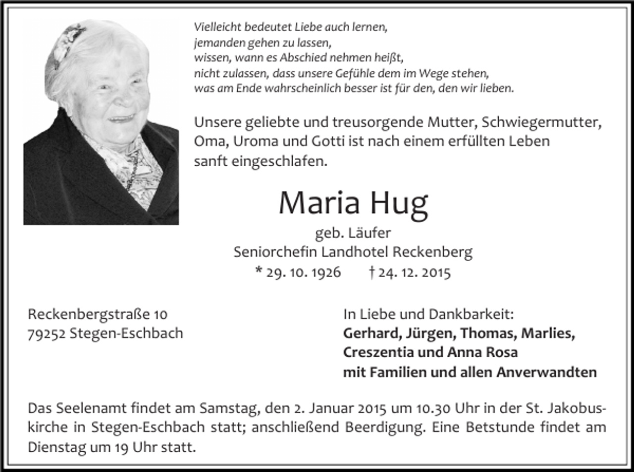 <p>Vielleicht bedeutet Liebe auch lernen,<br />jemanden gehen zu lassen,<br />wissen, wann es Abschied nehmen heißt,<br />nicht zulassen, dass unsere Gefühle dem im Wege stehen,<br />was am Ende wahrscheinlich besser ist für den, den wir lieben.</p><p>Unsere geliebte und treusorgende Mutter, Schwiegermutter,<br />Oma, Uroma und Gotti ist nach einem erfüllten Leben<br />sanft eingeschlafen.</p><p>Maria Hug</p><p>geb. Läufer<br />Seniorchefin Landhotel Reckenberg<br />* 29. 10. 1926<br />† 24. 12. 2015<br />Reckenbergstraße 10<br />79252 Stegen-Eschbach</p><p>In Liebe und Dankbarkeit:<br />Gerhard, Jürgen, Thomas, Marlies,<br />Creszentia und Anna Rosa<br />mit Familien und allen Anverwandten</p><p>Das Seelenamt findet am Samstag, den 2. Januar 2015 um 10.30 Uhr in der St. Jakobuskirche in Stegen-Eschbach statt; anschließend Beerdigung. Eine Betstunde findet am<br />Dienstag um 19 Uhr statt.</p>