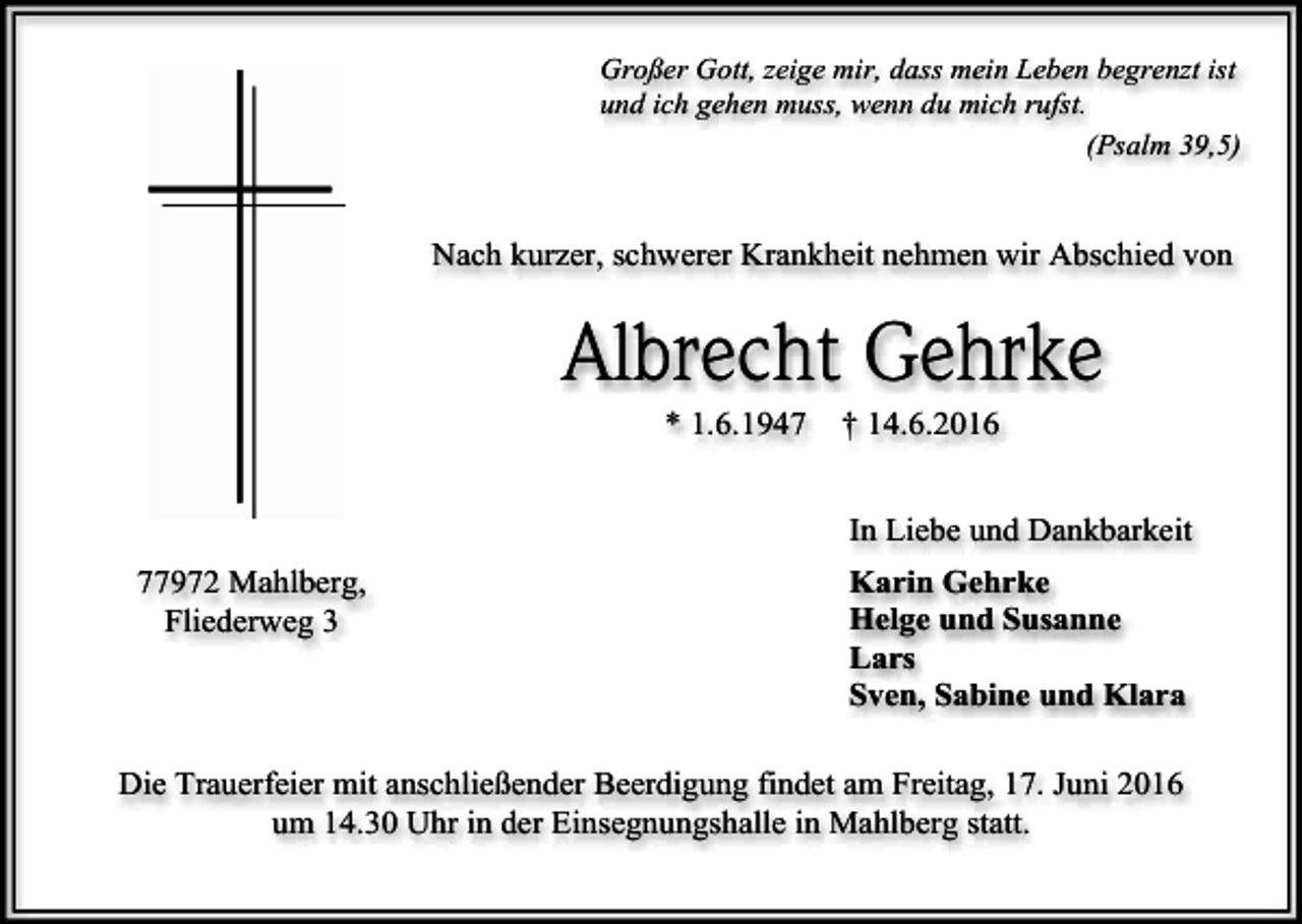 <p>Großer Gott, zeige mir, dass mein Leben begrenzt ist<br />und ich gehen muss, wenn du mich rufst.<br />(Psalm 39,5)</p><p>Nach kurzer, schwerer Krankheit nehmen wir Abschied von</p><p>Albrecht Gehrke<br />* 1.6.1947</p><p>† 14.6.2016<br />In Liebe und Dankbarkeit</p><p>77972 Mahlberg,<br />Fliederweg 3</p><p>Karin Gehrke<br />Helge und Susanne<br />Lars<br />Sven, Sabine und Klara</p><p>Die Trauerfeier mit anschließender Beerdigung findet am Freitag, 17. Juni 2016<br />um 14.30 Uhr in der Einsegnungshalle in Mahlberg statt.</p>