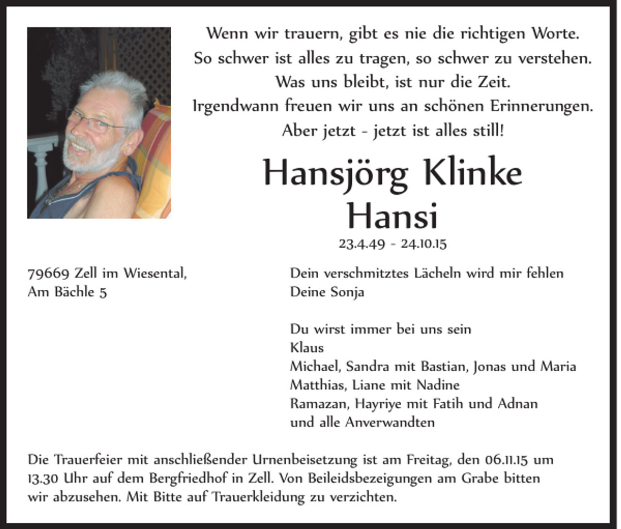 <p>Wenn wir trauern, gibt es nie die richtigen Worte.<br />So schwer ist alles zu tragen, so schwer zu verstehen.<br />Was uns bleibt, ist nur die Zeit.<br />Irgendwann freuen wir uns an schönen Erinnerungen.<br />Aber jetzt - jetzt ist alles still!</p><p>Hansjörg Klinke<br />Hansi<br />23.4.49 - 24.10.15</p><p>79669 Zell im Wiesental,<br />Am Bächle 5</p><p>Dein verschmitztes Lächeln wird mir fehlen<br />Deine Sonja<br />Du wirst immer bei uns sein<br />Klaus<br />Michael, Sandra mit Bastian, Jonas und Maria<br />Matthias, Liane mit Nadine<br />Ramazan, Hayriye mit Fatih und Adnan<br />und alle Anverwandten</p><p>Die Trauerfeier mit anschließender Urnenbeisetzung ist am Freitag, den 06.11.15 um<br />13.30 Uhr auf dem Bergfriedhof in Zell. Von Beileidsbezeigungen am Grabe bitten<br />wir abzusehen. Mit Bitte auf Trauerkleidung zu verzichten.</p>