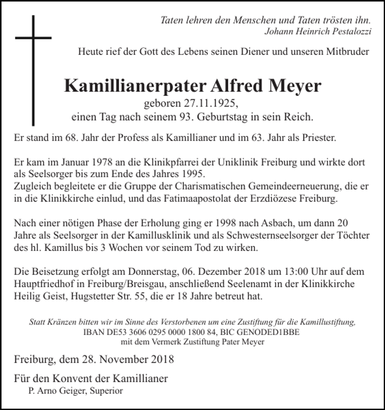 <p>Taten lehren den Menschen und Taten trösten ihn.<br />Johann Heinrich Pestalozzi</p><p>Heute rief der Gott des Lebens seinen Diener und unseren Mitbruder</p><p>Kamillianerpater Alfred Meyer<br />geboren 27.11.1925,<br />einen Tag nach seinem 93. Geburtstag in sein Reich.<br />Er stand im 68. Jahr der Profess als Kamillianer und im 63. Jahr als Priester.<br />Er kam im Januar 1978 an die Klinikpfarrei der Uniklinik Freiburg und wirkte dort<br />als Seelsorger bis zum Ende des Jahres 1995.<br />Zugleich begleitete er die Gruppe der Charismatischen Gemeindeerneuerung, die er<br />in die Klinikkirche einlud, und das Fatimaapostolat der Erzdiözese Freiburg.<br />Nach einer nötigen Phase der Erholung ging er 1998 nach Asbach, um dann 20<br />Jahre als Seelsorger in der Kamillusklinik und als Schwesternseelsorger der Töchter<br />des hl. Kamillus bis 3 Wochen vor seinem Tod zu wirken.<br />Die Beisetzung erfolgt am Donnerstag, 06. Dezember 2018 um 13:00 Uhr auf dem<br />Hauptfriedhof in Freiburg/Breisgau, anschließend Seelenamt in der Klinikkirche<br />Heilig Geist, Hugstetter Str. 55, die er 18 Jahre betreut hat.<br />Statt Kränzen bitten wir im Sinne des Verstorbenen um eine Zustiftung für die Kamillustiftung,<br />IBAN DE5606 0295 0000 1800 84, BIC GENODED1BBE<br />mit dem Vermerk Zustiftung Pater Meyer</p><p>Freiburg, dem 28. November 2018<br />Für den Konvent der Kamillianer<br />P. Arno Geiger, Superior</p>