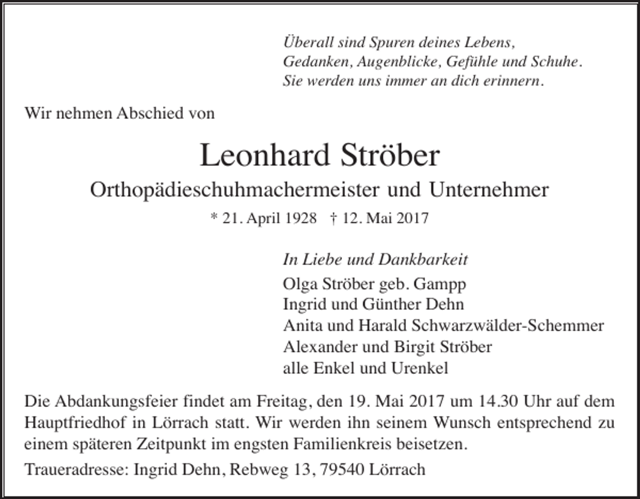 <p>Überall sind Spuren deines Lebens,<br />Gedanken, Augenblicke, Gefühle und Schuhe.<br />Sie werden uns immer an dich erinnern.</p><p>Wir nehmen Abschied von</p><p>Leonhard Ströber<br />Orthopädieschuhmachermeister und Unternehmer<br />* 21. April 1928 † 12. Mai 2017</p><p>In Liebe und Dankbarkeit<br />Olga Ströber geb. Gampp<br />Ingrid und Günther Dehn<br />Anita und Harald Schwarzwälder-Schemmer<br />Alexander und Birgit Ströber<br />alle Enkel und Urenkel<br />Die Abdankungsfeier findet am Freitag, den 19. Mai 2017 um 14.30 Uhr auf dem<br />Hauptfriedhof in Lörrach statt. Wir werden ihn seinem Wunsch entsprechend zu<br />einem späteren Zeitpunkt im engsten Familienkreis beisetzen.<br />Traueradresse: Ingrid Dehn, Rebweg 13, 79540 Lörrach</p>