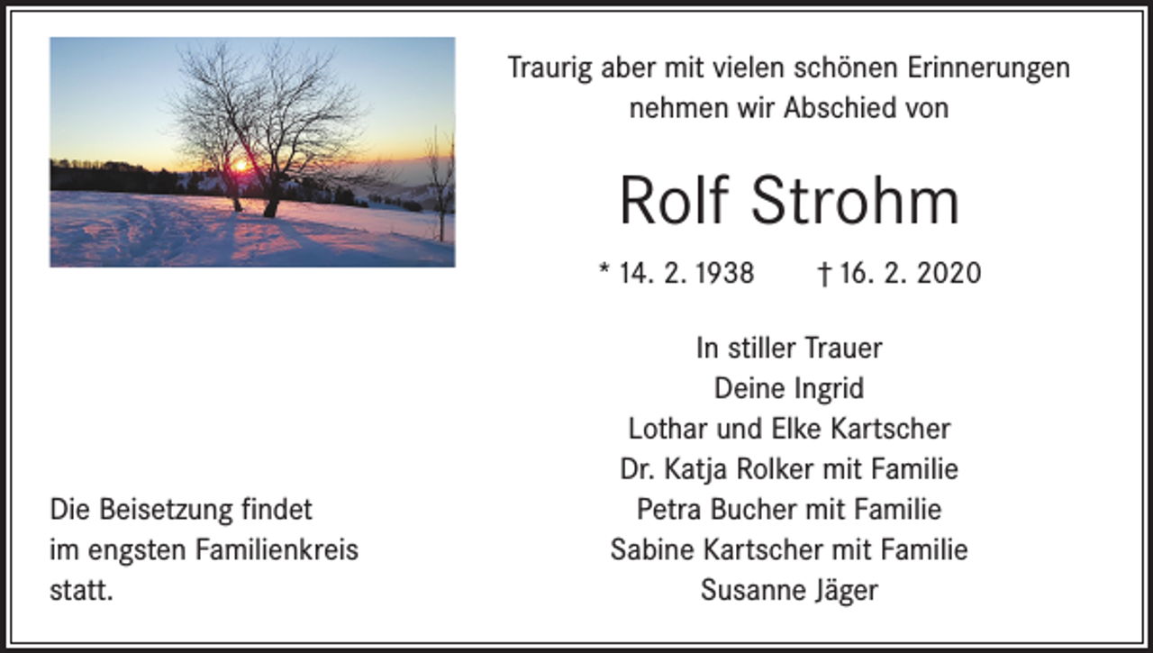 <p>Traurig aber mit vielen schönen Erinnerungen<br />nehmen wir Abschied von</p><p>Rolf Strohm<br />* 14. 2. 1938 † 16. 2. 2020</p><p>Die Beisetzung findet<br />im engsten Familienkreis<br />statt.</p><p>In stiller Trauer<br />Deine Ingrid<br />Lothar und Elke Kartscher<br />Dr. Katja Rolker mit Familie<br />Petra Bucher mit Familie<br />Sabine Kartscher mit Familie<br />Susanne Jäger</p>