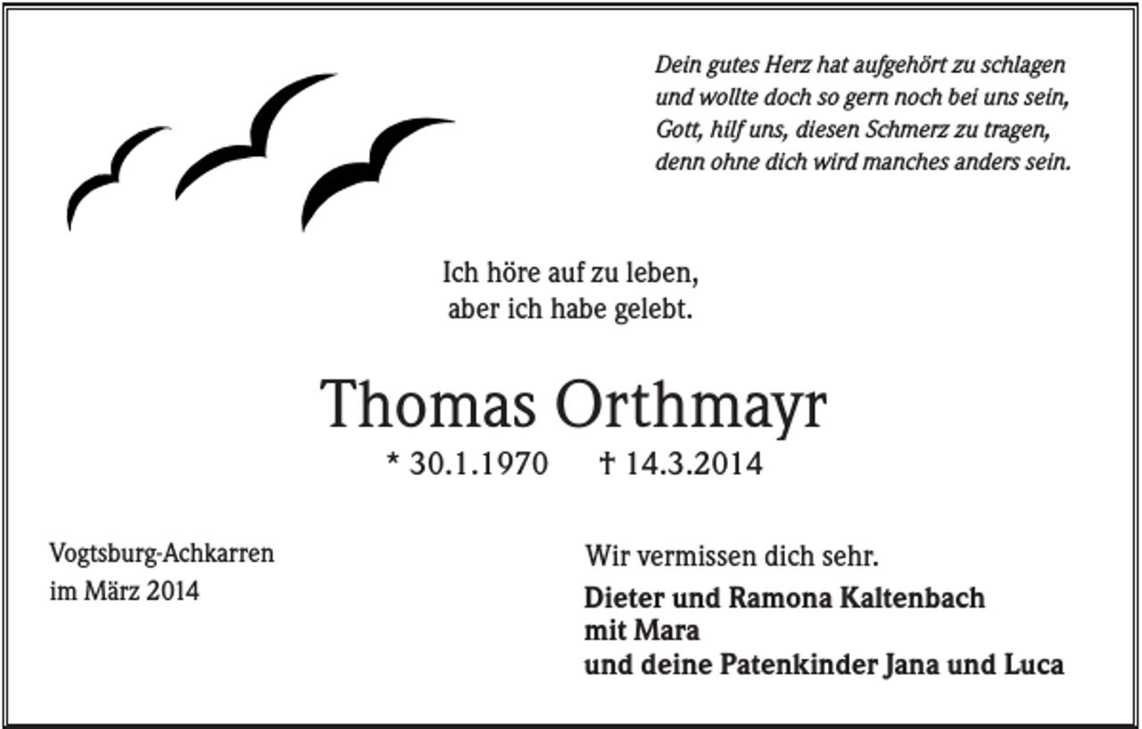 <p>Dein gutes Herz hat aufgehört zu schlagen<br />und wollte doch so gern noch bei uns sein,<br />Gott, hilf uns, diesen Schmerz zu tragen,<br />denn ohne dich wird manches anders sein.</p><p>Ich höre auf zu leben,<br />aber ich habe gelebt.</p><p>Thomas Orthmayr<br />* 30.1.1970<br />Vogtsburg-Achkarren<br />im März 2014</p><p>† 14.3.2014<br />Wir vermissen dich sehr.<br />Dieter und Ramona Kaltenbach<br />mit Mara<br />und deine Patenkinder Jana und Luca</p>