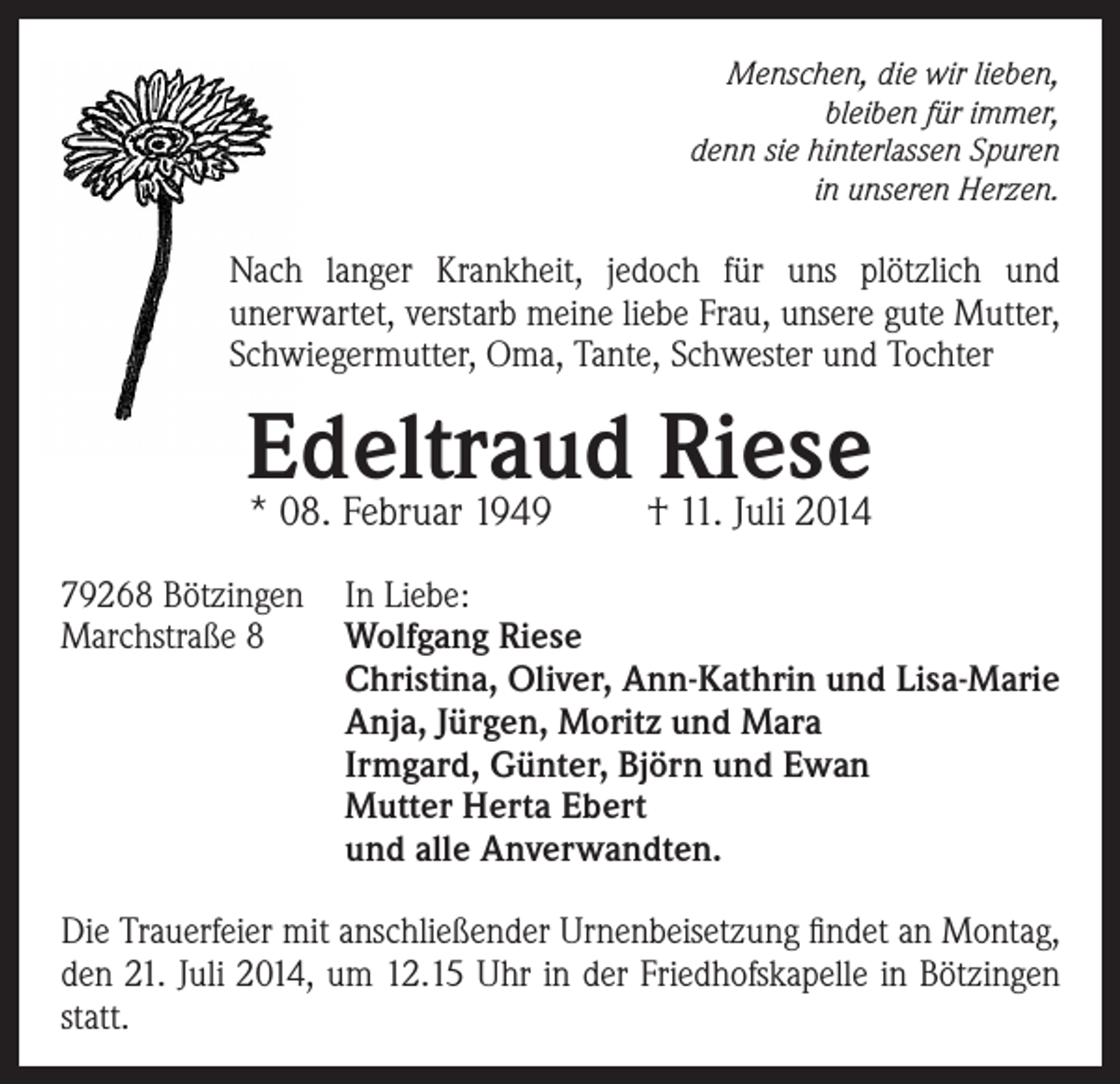 <p>Menschen, die wir lieben,<br />bleiben für immer,<br />denn sie hinterlassen Spuren<br />in unseren Herzen.</p><p>Nach langer Krankheit, jedoch für uns plötzlich und<br />unerwartet, verstarb meine liebe Frau, unsere gute Mutter,<br />Schwiegermutter, Oma, Tante, Schwester und Tochter</p><p>Edeltraud<br />Riese<br />* 08. Februar 1949<br />† 11. Juli 2014<br />79268 Bötzingen In Liebe:<br />Marchstraße 8<br />Wolfgang Riese<br />Christina, Oliver, Ann-Kathrin und Lisa-Marie<br />Anja, Jürgen, Moritz und Mara<br />Irmgard, Günter, Björn und Ewan<br />Mutter Herta Ebert<br />und alle Anverwandten.<br />Die Trauerfeier mit anschließender Urnenbeisetzung findet an Montag,<br />den 21. Juli 2014, um 12.15 Uhr in der Friedhofskapelle in Bötzingen<br />statt.</p>