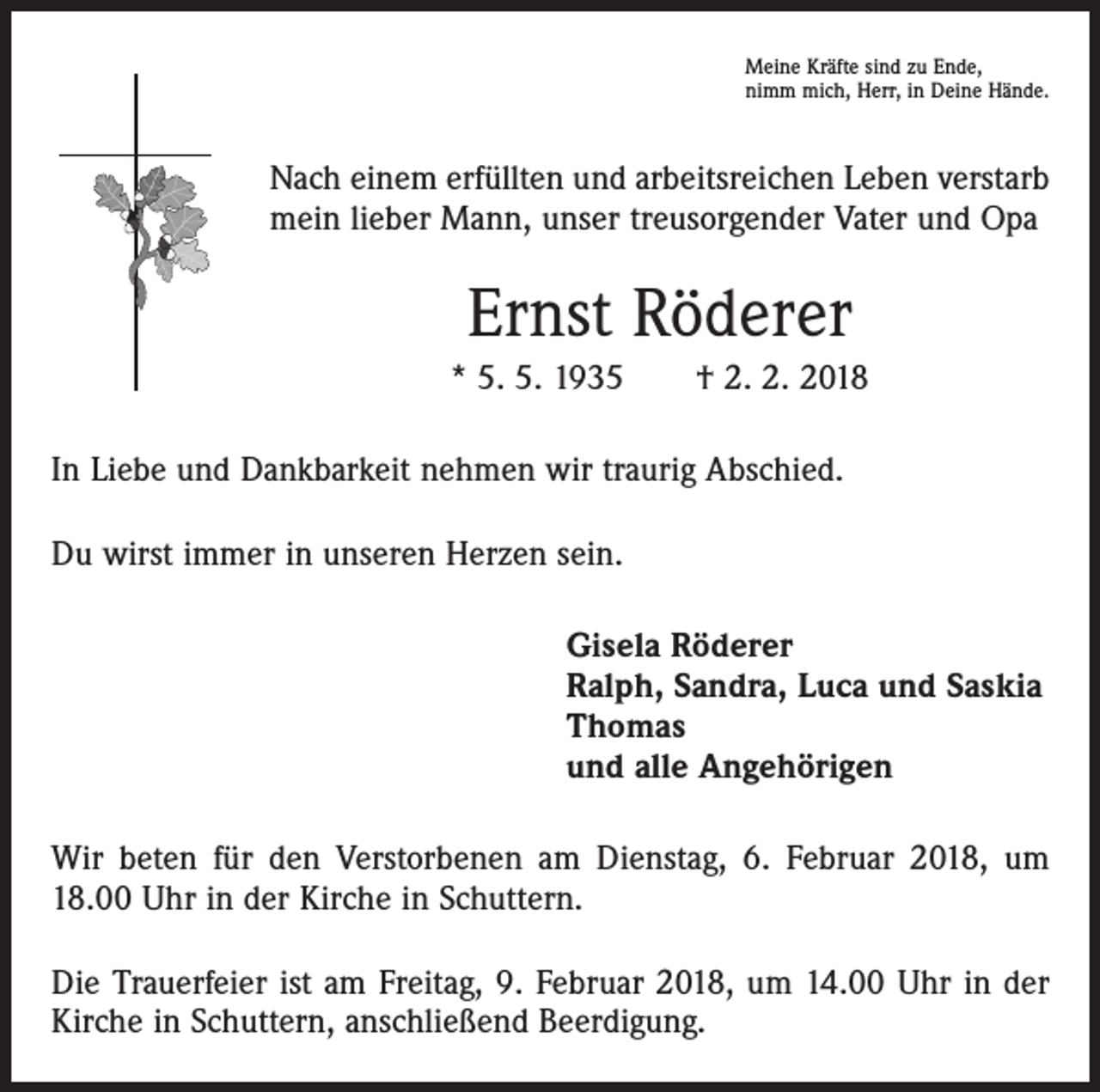 <p>Meine Kräfte sind zu Ende,<br />nimm mich, Herr, in Deine Hände.</p><p>Nach einem erfüllten und arbeitsreichen Leben verstarb<br />mein lieber Mann, unser treusorgender Vater und Opa</p><p>Ernst Röderer<br />* 5. 5. 1935 † 2. 2. 2018<br />In Liebe und Dankbarkeit nehmen wir traurig Abschied.<br />Du wirst immer in unseren Herzen sein.<br />Gisela Röderer<br />Ralph, Sandra, Luca und Saskia<br />Thomas<br />und alle Angehörigen<br />Wir beten für den Verstorbenen am Dienstag, 6. Februar 2018, um<br />18.00 Uhr in der Kirche in Schuttern.<br />Die Trauerfeier ist am Freitag, 9. Februar 2018, um 14.00 Uhr in der<br />Kirche in Schuttern, anschließend Beerdigung.</p>
