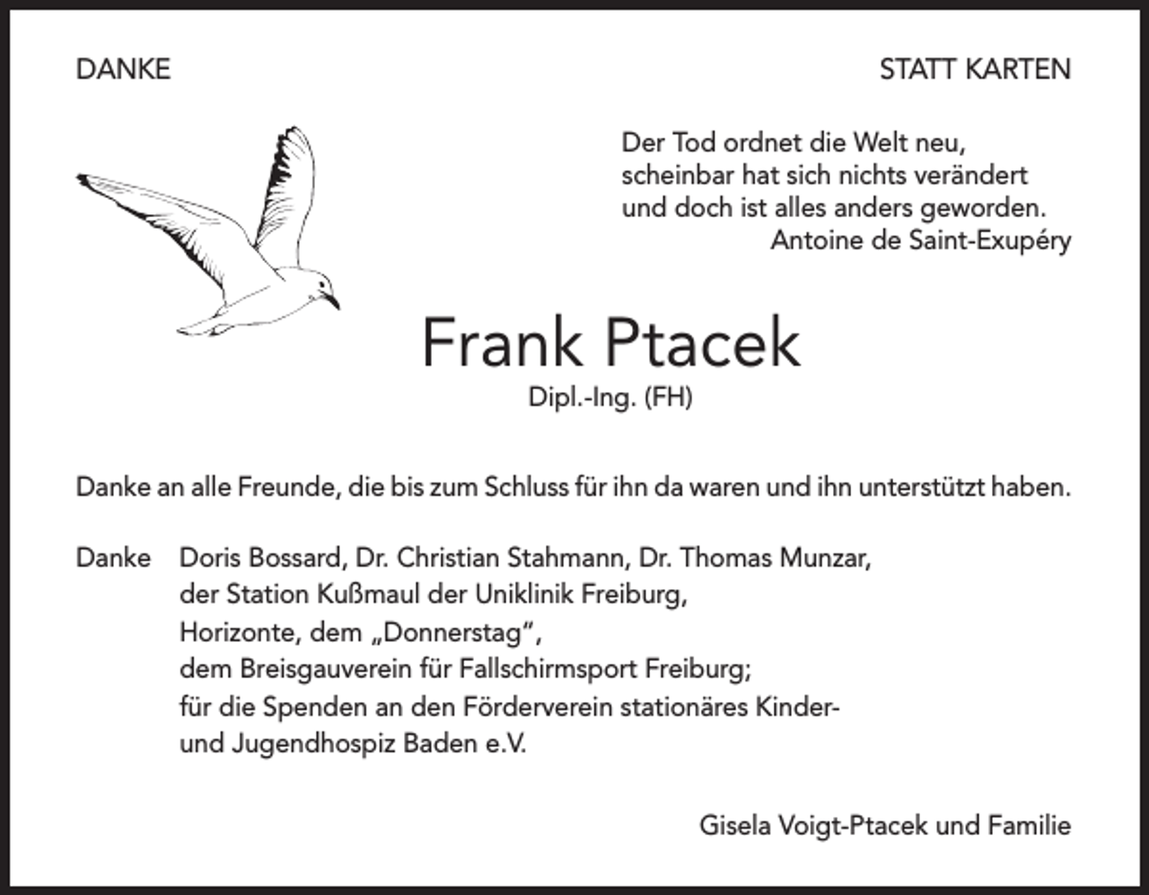 <p>DANKE</p><p>STATT KARTEN<br />Der Tod ordnet die Welt neu,<br />scheinbar hat sich nichts verändert<br />und doch ist alles anders geworden.</p><p>Antoine de Saint-Exupéry</p><p>Frank Ptacek<br />Dipl.-Ing. (FH)</p><p>Danke an alle Freunde, die bis zum Schluss für ihn da waren und ihn unterstützt haben.<br />Danke Doris Bossard, Dr. Christian Stahmann, Dr. Thomas Munzar,<br />der Station Kußmaul der Uniklinik Freiburg,<br />Horizonte, dem „Donnerstag“,<br />dem Breisgauverein für Fallschirmsport Freiburg;<br />für die Spenden an den Förderverein stationäres Kinderund Jugendhospiz Baden e.V.</p><p>Gisela Voigt-Ptacek und Familie</p>