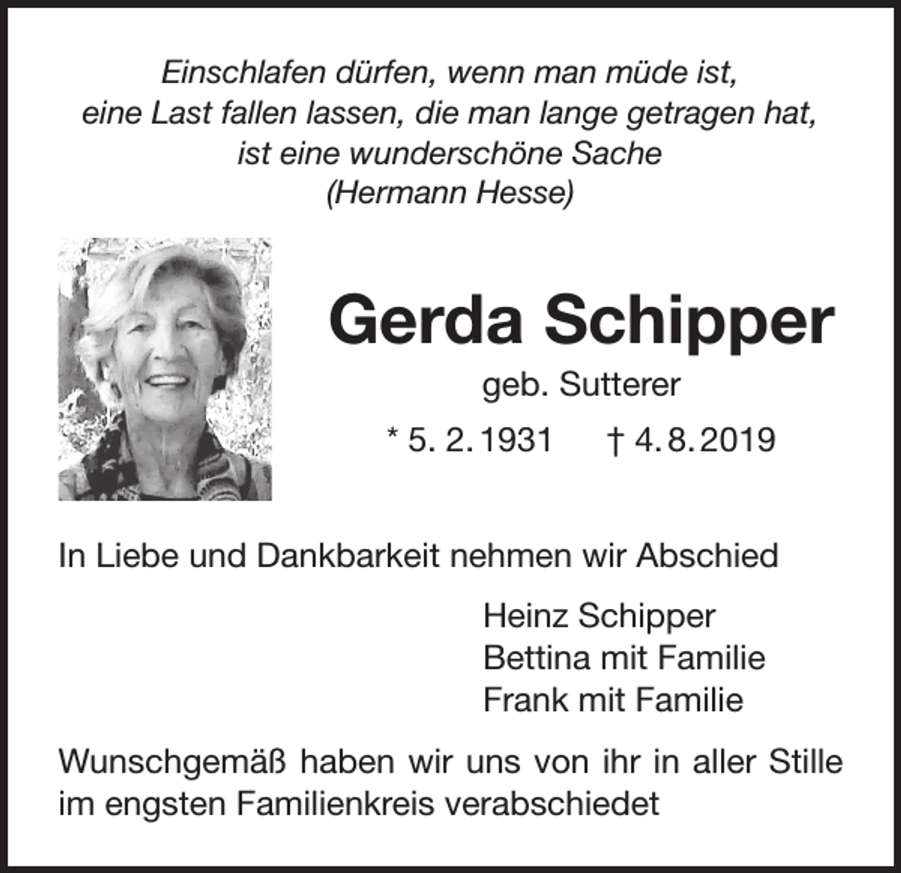 <p>Einschlafen dürfen, wenn man müde ist,<br />eine Last fallen lassen, die man lange getragen hat,<br />ist eine wunderschöne Sache<br />(Hermann Hesse)</p><p>Gerda Schipper<br />geb. Sutterer<br />* 5. 2. 1931 † 4. 8. 2019<br />In Liebe und Dankbarkeit nehmen wir Abschied<br />Heinz Schipper<br />Bettina mit Familie<br />Frank mit Familie<br />Wunschgemäß haben wir uns von ihr in aller Stille<br />im engsten Familienkreis verabschiedet</p>