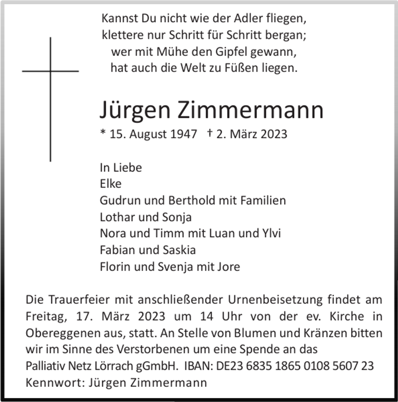 <p>Kannst Du nicht wie der Adler fliegen,<br />klettere nur Schritt für Schritt bergan;<br />wer mit Mühe den Gipfel gewann,<br />hat auch die Welt zu Füßen liegen.</p><p>Jürgen Zimmermann<br />* 15. August 1947 † 2. März 2023<br />In Liebe<br />Elke<br />Gudrun und Berthold mit Familien<br />Lothar und Sonja<br />Nora und Timm mit Luan und Ylvi<br />Fabian und Saskia<br />Florin und Svenja mit Jore<br />Die Trauerfeier mit anschließender Urnenbeisetzung findet am<br />Freitag, 17. März 2023 um 14 Uhr von der ev. Kirche in<br />Obereggenen aus, statt. An Stelle von Blumen und Kränzen bitten<br />wir im Sinne des Verstorbenen um eine Spende an das<br />Palliativ Netz Lörrach gGmbH. IBAN: DE23 6835 1865 0108 5607 23<br />Kennwort: Jürgen Zimmermann</p>