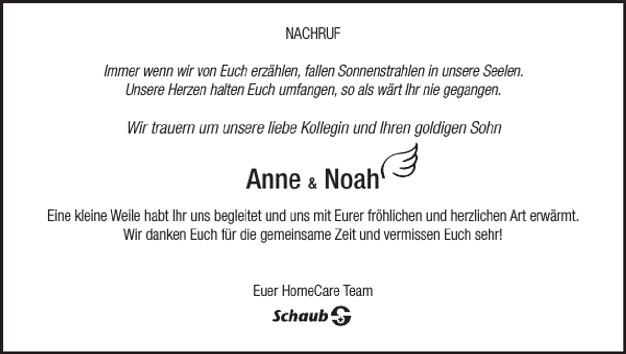 <p>NACHRUF<br />Immer wenn wir von Euch erzählen, fallen Sonnenstrahlen in unsere Seelen.<br />Unsere Herzen halten Euch umfangen, so als wärt Ihr nie gegangen.</p><p>Wir trauern um unsere liebe Kollegin und Ihren goldigen Sohn</p><p>Anne &amp; Noah<br />Eine kleine Weile habt Ihr uns begleitet und uns mit Eurer fröhlichen und herzlichen Art erwärmt.<br />Wir danken Euch für die gemeinsame Zeit und vermissen Euch sehr!<br />Euer HomeCare Team</p>