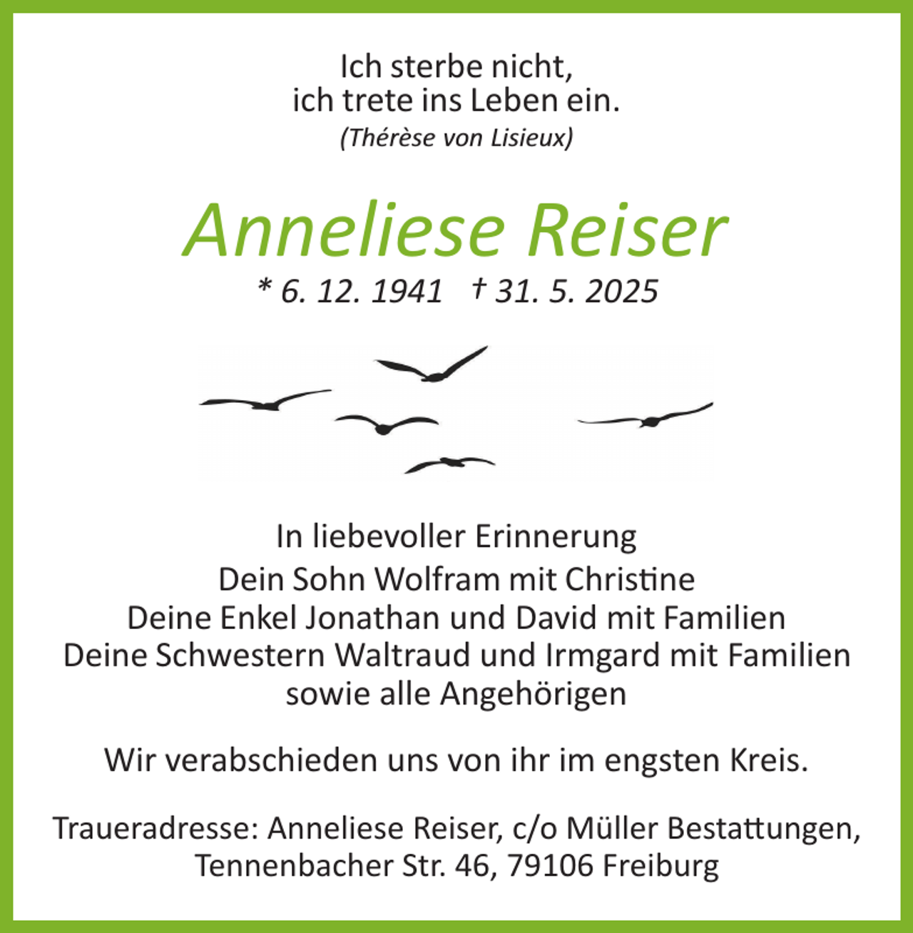 <p>Ich sterbe nicht,<br />ich trete ins Leben ein.<br />(Thérèse von Lisieux)</p>
<p>Anneliese Reiser<br />* 6. 12. 1941 † 31. 5. 2025</p>
<p>In liebevoller Erinnerung<br />Dein Sohn Wolfram mit Christine<br />Deine Enkel Jonathan und David mit Familien<br />Deine Schwestern Waltraud und Irmgard mit Familien<br />sowie alle Angehörigen<br />Wir verabschieden uns von ihr im engsten Kreis.<br />Traueradresse: Anneliese Reiser, c/o Müller Bestattungen,<br />Tennenbacher Str. 46, 79106 Freiburg</p>
