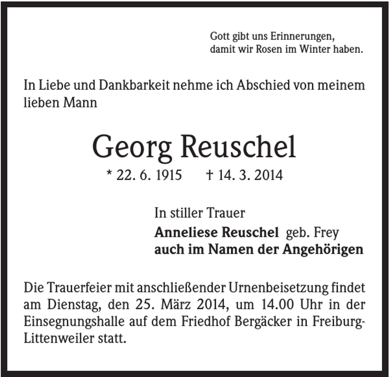 <p>Gott gibt uns Erinnerungen,<br />damit wir Rosen im Winter haben.</p><p>In Liebe und Dankbarkeit nehme ich Abschied von meinem<br />lieben Mann</p><p>Georg Reuschel<br />* 22. 6. 1915</p><p>† 14. 3. 2014</p><p>In stiller Trauer<br />Anneliese Reuschel geb. Frey<br />auch im Namen der Angehörigen<br />Die Trauerfeier mit anschließender Urnenbeisetzung findet<br />am Dienstag, den 25. März 2014, um 14.00 Uhr in der<br />Einsegnungshalle auf dem Friedhof Bergäcker in FreiburgLittenweiler statt.</p>
