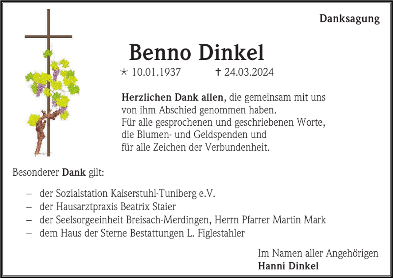 <p>Danksagung</p>
<p>Benno Dinkel<br />* 10.01.1937</p>
<p><span>†</span> 24.03.2024</p>
<p>Herzlichen Dank allen, die gemeinsam mit uns<br />von ihm Abschied genommen haben.<br />Für alle gesprochenen und geschriebenen Worte,<br />die Blumen- und Geldspenden und<br />für alle Zeichen der Verbundenheit.<br />Besonderer Dank gilt:<br />− <span>der Sozialstation Kaiserstuhl-Tuniberg e.V.</span><br />− <span>der Hausarztpraxis Beatrix Staier</span><br />− <span>der Seelsorgeeinheit Breisach-Merdingen, Herrn Pfarrer Martin Mark</span><br />− <span>dem Haus der Sterne Bestattungen L. Figlestahler</span></p>
<p>Im Namen aller Angehörigen<br />Hanni Dinkel</p>