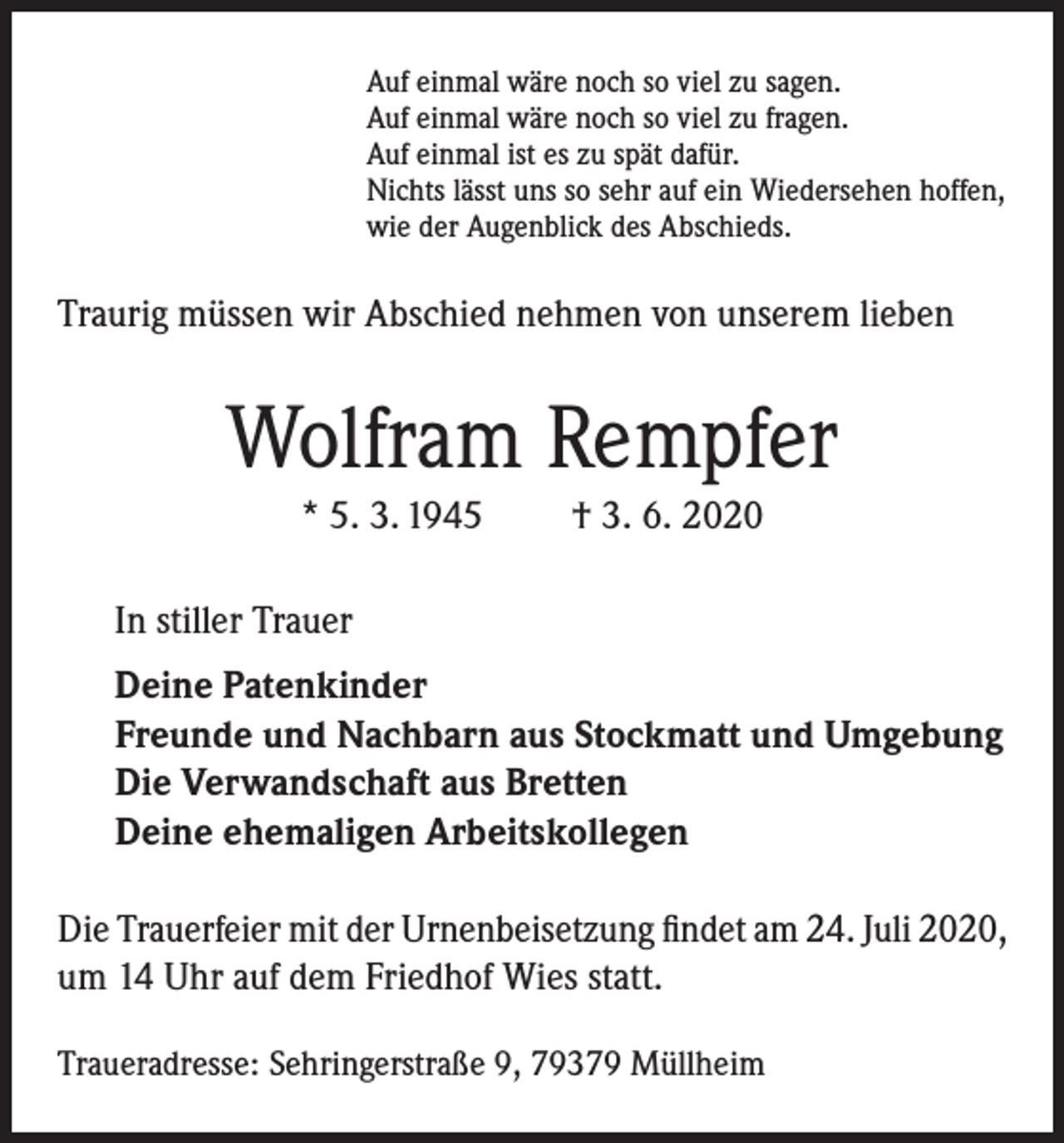 <p>Auf einmal wäre noch so viel zu sagen.<br />Auf einmal wäre noch so viel zu fragen.<br />Auf einmal ist es zu spät dafür.<br />Nichts lässt uns so sehr auf ein Wiedersehen hoffen,<br />wie der Augenblick des Abschieds.</p><p>Traurig müssen wir Abschied nehmen von unserem lieben</p><p>Wolfram Rempfer<br />* 5. 3. 1945</p><p>† 3. 6. 2020</p><p>In stiller Trauer<br />Deine Patenkinder<br />Freunde und Nachbarn aus Stockmatt und Umgebung<br />Die Verwandschaft aus Bretten<br />Deine ehemaligen Arbeitskollegen<br />Die Trauerfeier mit der Urnenbeisetzung findet am 24. Juli 2020,<br />um 14 Uhr auf dem Friedhof Wies statt.<br />Traueradresse: Sehringerstraße 9, 79379 Müllheim</p>