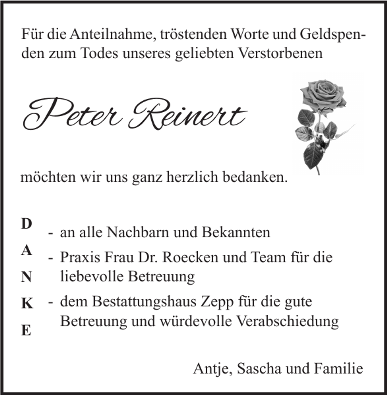 <p>Für die Anteilnahme, tröstenden Worte und Geldspenden zum Todes unseres geliebten Verstorbenen</p><p>Peter Reinert<br />möchten wir uns ganz herzlich bedanken.<br />D</p><p>- an alle Nachbarn und Bekannten<br />A - Praxis Frau Dr. Roecken und Team für die<br />liebevolle Betreuung<br />N<br />K - dem Bestattungshaus Zepp für die gute<br />Betreuung und würdevolle Verabschiedung<br />E<br />Antje, Sascha und Familie</p>